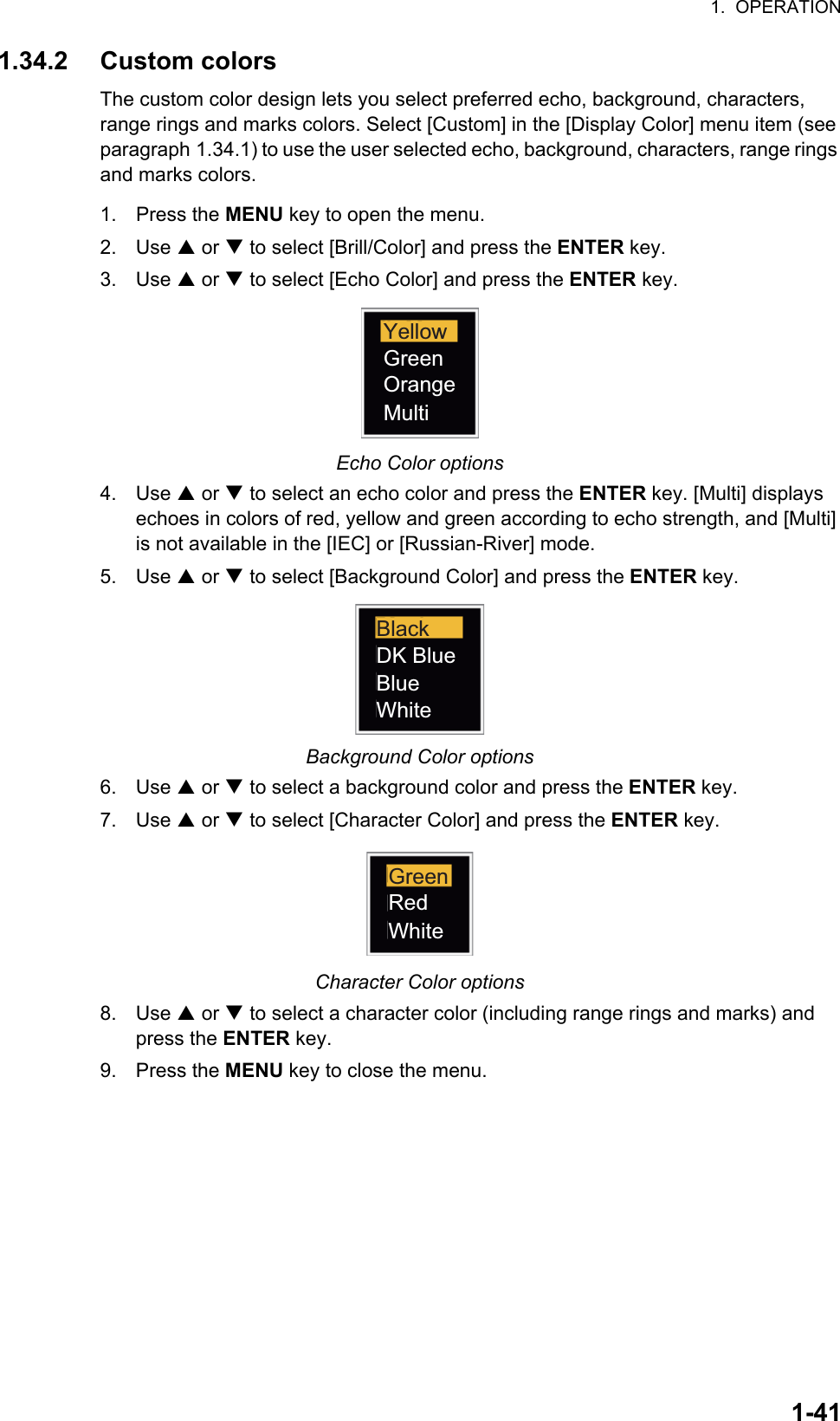 1.  OPERATION1-411.34.2 Custom colorsThe custom color design lets you select preferred echo, background, characters, range rings and marks colors. Select [Custom] in the [Display Color] menu item (see paragraph 1.34.1) to use the user selected echo, background, characters, range rings and marks colors.1. Press the MENU key to open the menu.2. Use S or T to select [Brill/Color] and press the ENTER key.3. Use S or T to select [Echo Color] and press the ENTER key.Echo Color options4. Use S or T to select an echo color and press the ENTER key. [Multi] displays echoes in colors of red, yellow and green according to echo strength, and [Multi] is not available in the [IEC] or [Russian-River] mode.5. Use S or T to select [Background Color] and press the ENTER key.Background Color options6. Use S or T to select a background color and press the ENTER key.7. Use S or T to select [Character Color] and press the ENTER key.Character Color options8. Use S or T to select a character color (including range rings and marks) and press the ENTER key.9. Press the MENU key to close the menu.YellowGreenOrangeMultiBlackDK BlueBlueWhiteRedWhiteGreen