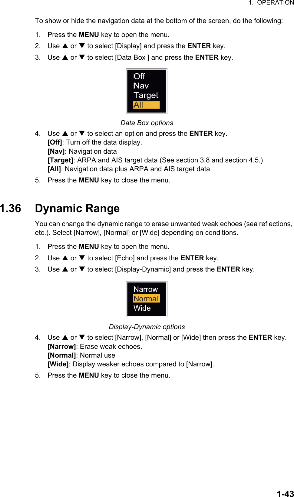 1.  OPERATION1-43To show or hide the navigation data at the bottom of the screen, do the following:1. Press the MENU key to open the menu.2. Use S or T to select [Display] and press the ENTER key.3. Use S or T to select [Data Box ] and press the ENTER key.Data Box options4. Use S or T to select an option and press the ENTER key.[Off]: Turn off the data display.[Nav]: Navigation data[Target]: ARPA and AIS target data (See section 3.8 and section 4.5.)[All]: Navigation data plus ARPA and AIS target data5. Press the MENU key to close the menu.1.36 Dynamic RangeYou can change the dynamic range to erase unwanted weak echoes (sea reflections, etc.). Select [Narrow], [Normal] or [Wide] depending on conditions.1. Press the MENU key to open the menu.2. Use S or T to select [Echo] and press the ENTER key.3. Use S or T to select [Display-Dynamic] and press the ENTER key.Display-Dynamic options4. Use S or T to select [Narrow], [Normal] or [Wide] then press the ENTER key.[Narrow]: Erase weak echoes.[Normal]: Normal use[Wide]: Display weaker echoes compared to [Narrow].5. Press the MENU key to close the menu.AllOffNavTargetNarrowWideNormal