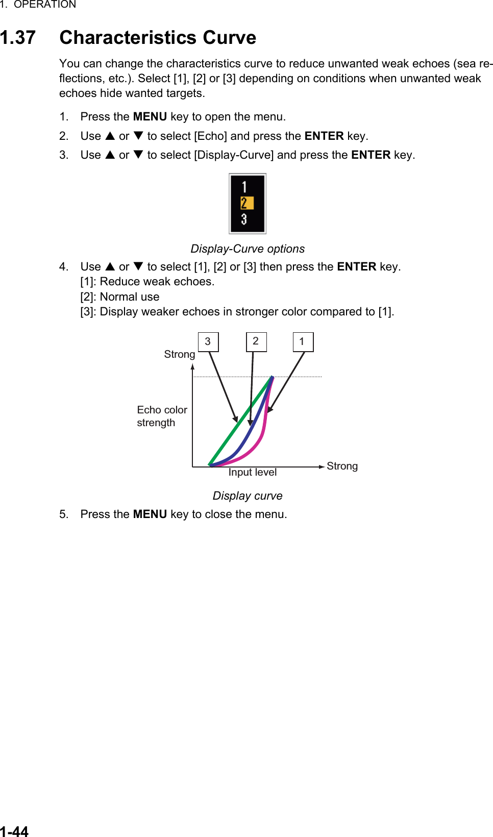 1.  OPERATION1-441.37 Characteristics CurveYou can change the characteristics curve to reduce unwanted weak echoes (sea re-flections, etc.). Select [1], [2] or [3] depending on conditions when unwanted weak echoes hide wanted targets.1. Press the MENU key to open the menu.2. Use S or T to select [Echo] and press the ENTER key.3. Use S or T to select [Display-Curve] and press the ENTER key.Display-Curve options4. Use S or T to select [1], [2] or [3] then press the ENTER key.[1]: Reduce weak echoes.[2]: Normal use[3]: Display weaker echoes in stronger color compared to [1].Display curve5. Press the MENU key to close the menu.321Input levelEcho colorstrengthStrongStrong