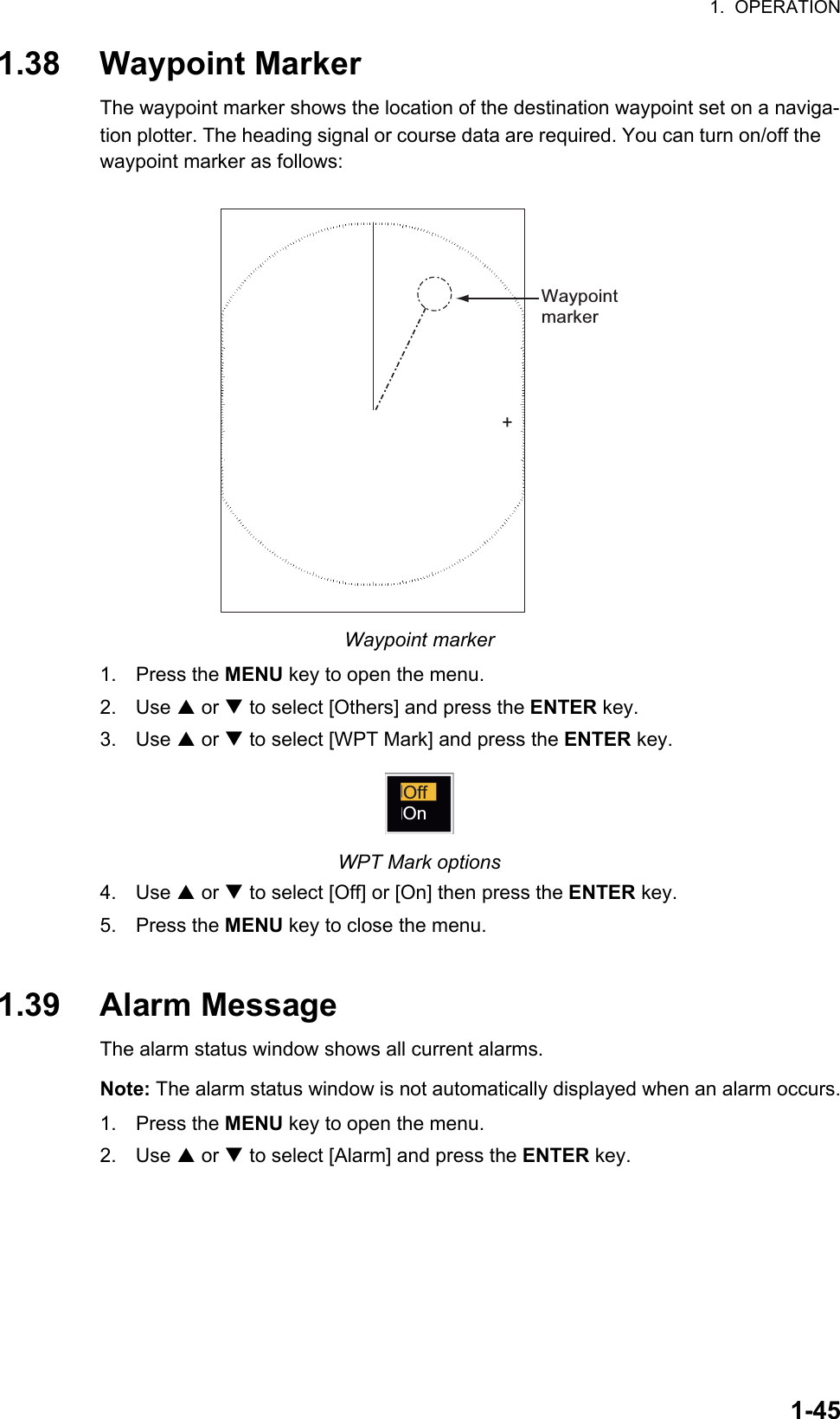 1.  OPERATION1-451.38 Waypoint MarkerThe waypoint marker shows the location of the destination waypoint set on a naviga-tion plotter. The heading signal or course data are required. You can turn on/off the waypoint marker as follows:Waypoint marker1. Press the MENU key to open the menu.2. Use S or T to select [Others] and press the ENTER key.3. Use S or T to select [WPT Mark] and press the ENTER key.WPT Mark options4. Use S or T to select [Off] or [On] then press the ENTER key.5. Press the MENU key to close the menu.1.39 Alarm MessageThe alarm status window shows all current alarms.Note: The alarm status window is not automatically displayed when an alarm occurs.1. Press the MENU key to open the menu.2. Use S or T to select [Alarm] and press the ENTER key.+WaypointmarkerOffOn