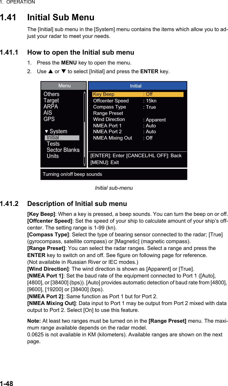 1.  OPERATION1-481.41 Initial Sub MenuThe [Initial] sub menu in the [System] menu contains the items which allow you to ad-just your radar to meet your needs.1.41.1 How to open the Initial sub menu1. Press the MENU key to open the menu.2. Use S or T to select [Initial] and press the ENTER key.Initial sub-menu1.41.2 Description of Initial sub menu[Key Beep]: When a key is pressed, a beep sounds. You can turn the beep on or off.[Offcenter Speed]: Set the speed of your ship to calculate amount of your ship’s off-center. The setting range is 1-99 (kn).[Compass Type]: Select the type of bearing sensor connected to the radar; [True] (gyrocompass, satellite compass) or [Magnetic] (magnetic compass).[Range Preset]: You can select the radar ranges. Select a range and press the ENTER key to switch on and off. See figure on following page for reference. (Not available in Russian River or IEC modes.)[Wind Direction]: The wind direction is shown as [Apparent] or [True].[NMEA Port 1]: Set the baud rate of the equipment connected to Port 1 ([Auto], [4800], or [38400] (bps)). [Auto] provides automatic detection of baud rate from [4800], [9600], [19200] or [38400] (bps).[NMEA Port 2]: Same function as Port 1 but for Port 2.[NMEA Mixing Out]: Data input to Port 1 may be output from Port 2 mixed with data output to Port 2. Select [On] to use this feature.Note: At least two ranges must be turned on in the [Range Preset] menu. The maxi-mum range available depends on the radar model.0.0625 is not available in KM (kilometers). Available ranges are shown on the next page.Menu Initial[ENTER]: Enter[MENU]: Exit[CANCEL/HL OFF]: BackOthersTargetARPAAISGPSSystemInitialTestsSector BlanksUnitsKey BeepOffcenter SpeedCompass TypeRange PresetNMEA Port 2: Off: 15kn: True: Off: ApparentNMEA Port 1 : AutoWind DirectionNMEA Mixing Out: AutoTurning on/off beep sounds