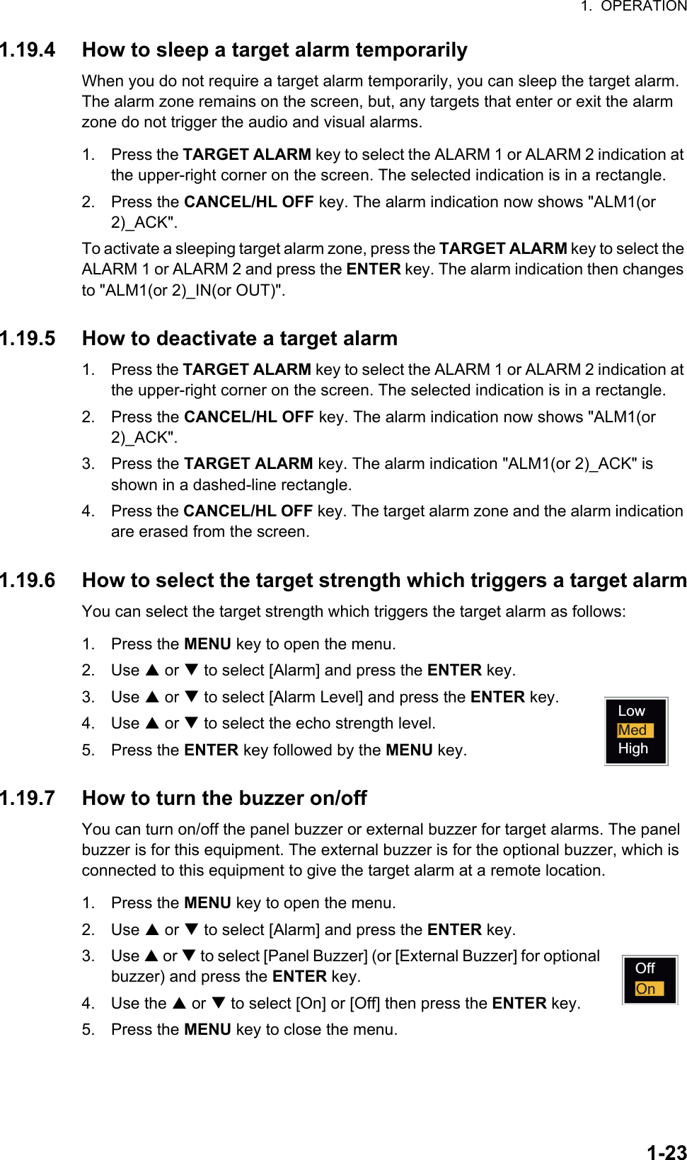 1.  OPERATION1-231.19.4 How to sleep a target alarm temporarilyWhen you do not require a target alarm temporarily, you can sleep the target alarm. The alarm zone remains on the screen, but, any targets that enter or exit the alarm zone do not trigger the audio and visual alarms.1. Press the TARGET ALARM key to select the ALARM 1 or ALARM 2 indication at the upper-right corner on the screen. The selected indication is in a rectangle.2. Press the CANCEL/HL OFF key. The alarm indication now shows &quot;ALM1(or 2)_ACK&quot;.To activate a sleeping target alarm zone, press the TARGET ALARM key to select the ALARM 1 or ALARM 2 and press the ENTER key. The alarm indication then changes to &quot;ALM1(or 2)_IN(or OUT)&quot;.1.19.5 How to deactivate a target alarm1. Press the TARGET ALARM key to select the ALARM 1 or ALARM 2 indication at the upper-right corner on the screen. The selected indication is in a rectangle.2. Press the CANCEL/HL OFF key. The alarm indication now shows &quot;ALM1(or 2)_ACK&quot;.3. Press the TARGET ALARM key. The alarm indication &quot;ALM1(or 2)_ACK&quot; is shown in a dashed-line rectangle.4. Press the CANCEL/HL OFF key. The target alarm zone and the alarm indication are erased from the screen.1.19.6 How to select the target strength which triggers a target alarmYou can select the target strength which triggers the target alarm as follows:1. Press the MENU key to open the menu.2. Use S or T to select [Alarm] and press the ENTER key.3. Use S or T to select [Alarm Level] and press the ENTER key.4. Use S or T to select the echo strength level.5. Press the ENTER key followed by the MENU key.1.19.7 How to turn the buzzer on/offYou can turn on/off the panel buzzer or external buzzer for target alarms. The panel buzzer is for this equipment. The external buzzer is for the optional buzzer, which is connected to this equipment to give the target alarm at a remote location.1. Press the MENU key to open the menu.2. Use S or T to select [Alarm] and press the ENTER key.3. Use S or T to select [Panel Buzzer] (or [External Buzzer] for optional buzzer) and press the ENTER key.4. Use the S or T to select [On] or [Off] then press the ENTER key.5. Press the MENU key to close the menu.LowMedHighOffOn