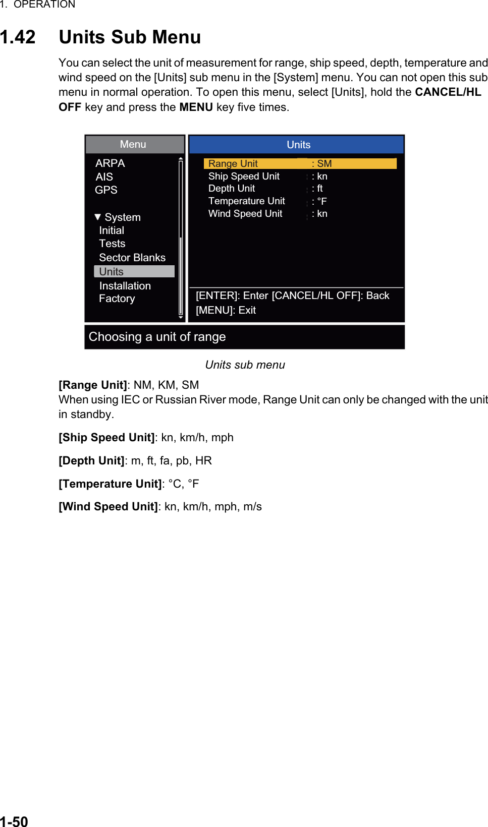 1.  OPERATION1-501.42 Units Sub MenuYou can select the unit of measurement for range, ship speed, depth, temperature and wind speed on the [Units] sub menu in the [System] menu. You can not open this sub menu in normal operation. To open this menu, select [Units], hold the CANCEL/HL OFF key and press the MENU key five times.Units sub menu[Range Unit]: NM, KM, SMWhen using IEC or Russian River mode, Range Unit can only be changed with the unit in standby.[Ship Speed Unit]: kn, km/h, mph[Depth Unit]: m, ft, fa, pb, HR[Temperature Unit]: °C, °F[Wind Speed Unit]: kn, km/h, mph, m/sInitialTestsSector BlanksUnitsFactoryInstallationARPAAISGPSMenu UnitsSystemShip Speed UnitDepth UnitTemperature Unit: kn: ft: °F: knWind Speed UnitRange Unit : SM[ENTER]: Enter[MENU]: Exit[CANCEL/HL OFF]: BackChoosing a unit of range