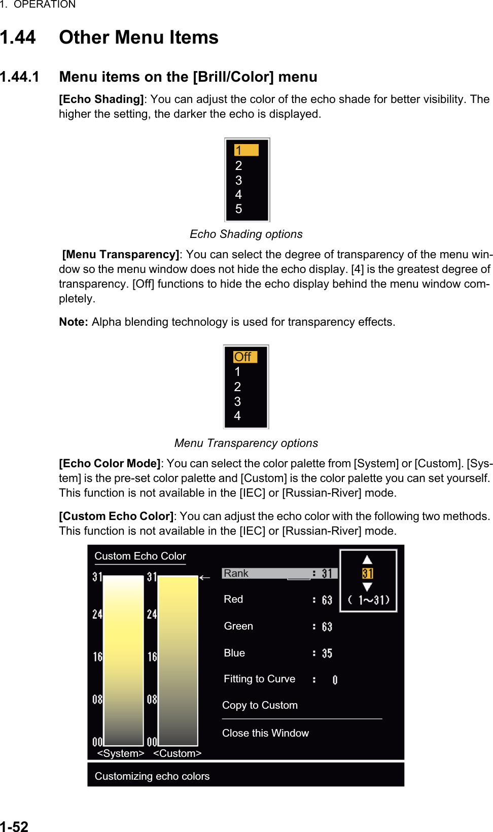 1.  OPERATION1-521.44 Other Menu Items1.44.1 Menu items on the [Brill/Color] menu[Echo Shading]: You can adjust the color of the echo shade for better visibility. The higher the setting, the darker the echo is displayed.Echo Shading options [Menu Transparency]: You can select the degree of transparency of the menu win-dow so the menu window does not hide the echo display. [4] is the greatest degree of transparency. [Off] functions to hide the echo display behind the menu window com-pletely.Note: Alpha blending technology is used for transparency effects.Menu Transparency options[Echo Color Mode]: You can select the color palette from [System] or [Custom]. [Sys-tem] is the pre-set color palette and [Custom] is the color palette you can set yourself. This function is not available in the [IEC] or [Russian-River] mode.[Custom Echo Color]: You can adjust the echo color with the following two methods. This function is not available in the [IEC] or [Russian-River] mode.12345Off1234Custom Echo Color&lt;System&gt; &lt;Custom&gt;Customizing echo colorsRankRedGreenBlueFitting to CurveCopy to CustomClose this Window