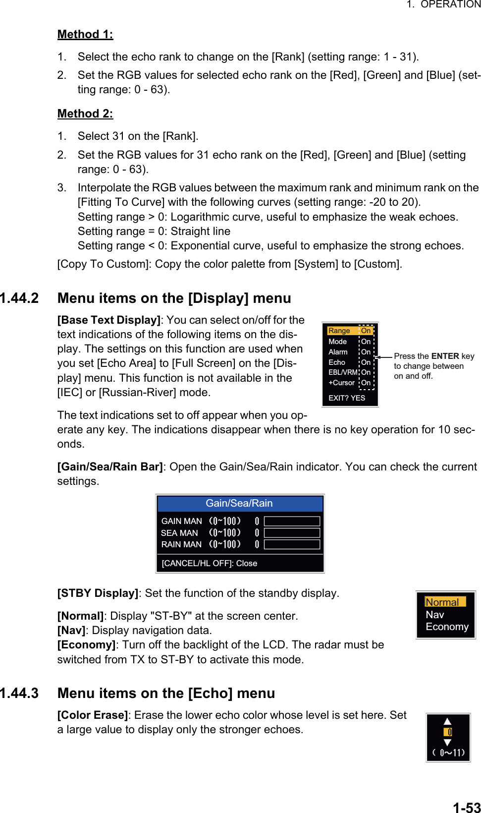 1.  OPERATION1-53Method 1:1. Select the echo rank to change on the [Rank] (setting range: 1 - 31).2. Set the RGB values for selected echo rank on the [Red], [Green] and [Blue] (set-ting range: 0 - 63).Method 2:1. Select 31 on the [Rank].2. Set the RGB values for 31 echo rank on the [Red], [Green] and [Blue] (setting range: 0 - 63).3. Interpolate the RGB values between the maximum rank and minimum rank on the [Fitting To Curve] with the following curves (setting range: -20 to 20). Setting range &gt; 0: Logarithmic curve, useful to emphasize the weak echoes. Setting range = 0: Straight line Setting range &lt; 0: Exponential curve, useful to emphasize the strong echoes.[Copy To Custom]: Copy the color palette from [System] to [Custom].1.44.2 Menu items on the [Display] menu[Base Text Display]: You can select on/off for the text indications of the following items on the dis-play. The settings on this function are used when you set [Echo Area] to [Full Screen] on the [Dis-play] menu. This function is not available in the [IEC] or [Russian-River] mode.The text indications set to off appear when you op-erate any key. The indications disappear when there is no key operation for 10 sec-onds.[Gain/Sea/Rain Bar]: Open the Gain/Sea/Rain indicator. You can check the current settings.[STBY Display]: Set the function of the standby display.[Normal]: Display &quot;ST-BY&quot; at the screen center.[Nav]: Display navigation data.[Economy]: Turn off the backlight of the LCD. The radar must be switched from TX to ST-BY to activate this mode.1.44.3 Menu items on the [Echo] menu[Color Erase]: Erase the lower echo color whose level is set here. Set a large value to display only the stronger echoes.Range OnOnOnOnOnOnModeAlarmEchoEBL/VRM+CursorEXIT? YESPress the ENTER keyto change betweenon and off.Gain/Sea/RainGAIN MANSEA MANRAIN MAN[CANCEL/HL OFF]: CloseNormalNavEconomy