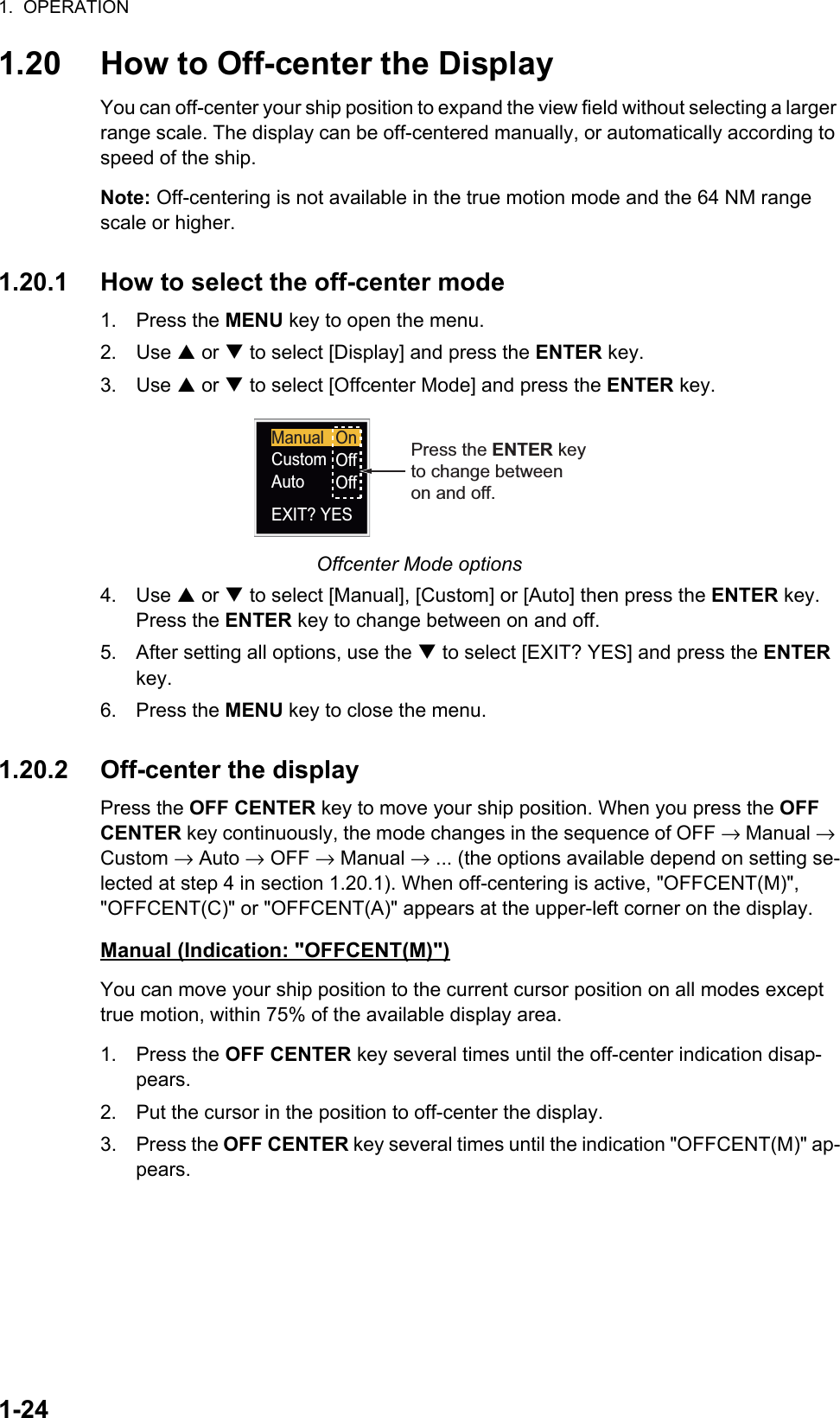1.  OPERATION1-241.20 How to Off-center the DisplayYou can off-center your ship position to expand the view field without selecting a larger range scale. The display can be off-centered manually, or automatically according to speed of the ship.Note: Off-centering is not available in the true motion mode and the 64 NM range scale or higher.1.20.1 How to select the off-center mode1. Press the MENU key to open the menu.2. Use S or T to select [Display] and press the ENTER key.3. Use S or T to select [Offcenter Mode] and press the ENTER key.Offcenter Mode options4. Use S or T to select [Manual], [Custom] or [Auto] then press the ENTER key. Press the ENTER key to change between on and off.5. After setting all options, use the T to select [EXIT? YES] and press the ENTER key.6. Press the MENU key to close the menu.1.20.2 Off-center the displayPress the OFF CENTER key to move your ship position. When you press the OFF CENTER key continuously, the mode changes in the sequence of OFF → Manual → Custom → Auto → OFF → Manual → ... (the options available depend on setting se-lected at step 4 in section 1.20.1). When off-centering is active, &quot;OFFCENT(M)&quot;, &quot;OFFCENT(C)&quot; or &quot;OFFCENT(A)&quot; appears at the upper-left corner on the display.Manual (Indication: &quot;OFFCENT(M)&quot;)You can move your ship position to the current cursor position on all modes except true motion, within 75% of the available display area.1. Press the OFF CENTER key several times until the off-center indication disap-pears.2. Put the cursor in the position to off-center the display.3. Press the OFF CENTER key several times until the indication &quot;OFFCENT(M)&quot; ap-pears.ManualCustomAutoEXIT? YESOnOffOffPress the ENTER keyto change betweenon and off.