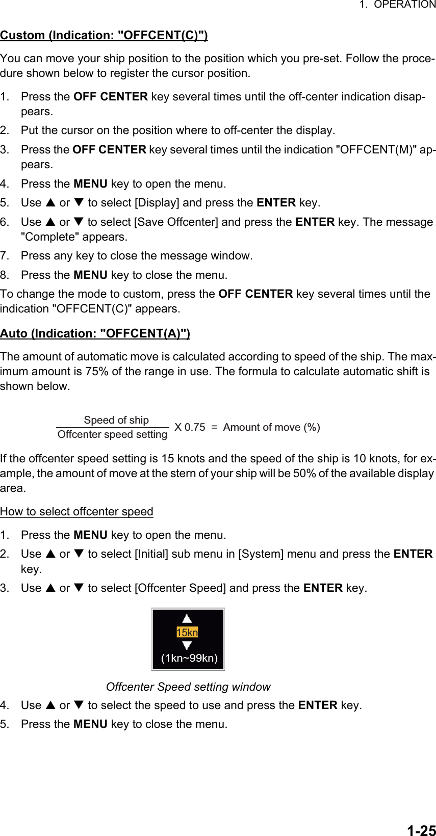 1.  OPERATION1-25Custom (Indication: &quot;OFFCENT(C)&quot;)You can move your ship position to the position which you pre-set. Follow the proce-dure shown below to register the cursor position.1. Press the OFF CENTER key several times until the off-center indication disap-pears.2. Put the cursor on the position where to off-center the display.3. Press the OFF CENTER key several times until the indication &quot;OFFCENT(M)&quot; ap-pears.4. Press the MENU key to open the menu.5. Use S or T to select [Display] and press the ENTER key.6. Use S or T to select [Save Offcenter] and press the ENTER key. The message &quot;Complete&quot; appears.7. Press any key to close the message window.8. Press the MENU key to close the menu.To change the mode to custom, press the OFF CENTER key several times until the indication &quot;OFFCENT(C)&quot; appears.Auto (Indication: &quot;OFFCENT(A)&quot;)The amount of automatic move is calculated according to speed of the ship. The max-imum amount is 75% of the range in use. The formula to calculate automatic shift is shown below.If the offcenter speed setting is 15 knots and the speed of the ship is 10 knots, for ex-ample, the amount of move at the stern of your ship will be 50% of the available display area.How to select offcenter speed1. Press the MENU key to open the menu.2. Use S or T to select [Initial] sub menu in [System] menu and press the ENTER key.3. Use S or T to select [Offcenter Speed] and press the ENTER key.Offcenter Speed setting window4. Use S or T to select the speed to use and press the ENTER key.5. Press the MENU key to close the menu.Offcenter speed setting        X 0.75  =  Amount of move (%)Speed of ship  15kn(1kn~99kn)