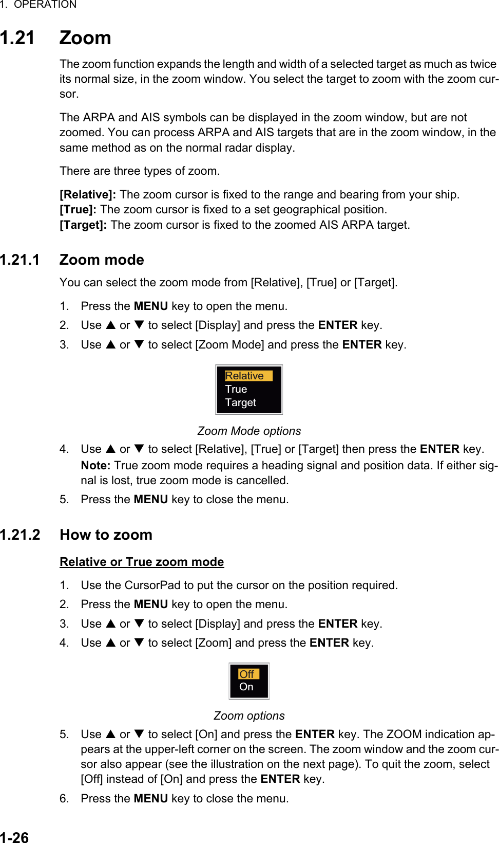 1.  OPERATION1-261.21 ZoomThe zoom function expands the length and width of a selected target as much as twice its normal size, in the zoom window. You select the target to zoom with the zoom cur-sor.The ARPA and AIS symbols can be displayed in the zoom window, but are not zoomed. You can process ARPA and AIS targets that are in the zoom window, in the same method as on the normal radar display.There are three types of zoom.[Relative]: The zoom cursor is fixed to the range and bearing from your ship.[True]: The zoom cursor is fixed to a set geographical position.[Target]: The zoom cursor is fixed to the zoomed AIS ARPA target.1.21.1 Zoom modeYou can select the zoom mode from [Relative], [True] or [Target].1. Press the MENU key to open the menu.2. Use S or T to select [Display] and press the ENTER key.3. Use S or T to select [Zoom Mode] and press the ENTER key.Zoom Mode options4. Use S or T to select [Relative], [True] or [Target] then press the ENTER key.Note: True zoom mode requires a heading signal and position data. If either sig-nal is lost, true zoom mode is cancelled.5. Press the MENU key to close the menu.1.21.2 How to zoomRelative or True zoom mode1. Use the CursorPad to put the cursor on the position required.2. Press the MENU key to open the menu.3. Use S or T to select [Display] and press the ENTER key.4. Use S or T to select [Zoom] and press the ENTER key.Zoom options5. Use S or T to select [On] and press the ENTER key. The ZOOM indication ap-pears at the upper-left corner on the screen. The zoom window and the zoom cur-sor also appear (see the illustration on the next page). To quit the zoom, select [Off] instead of [On] and press the ENTER key.6. Press the MENU key to close the menu.RelativeTrueTargetOffOn