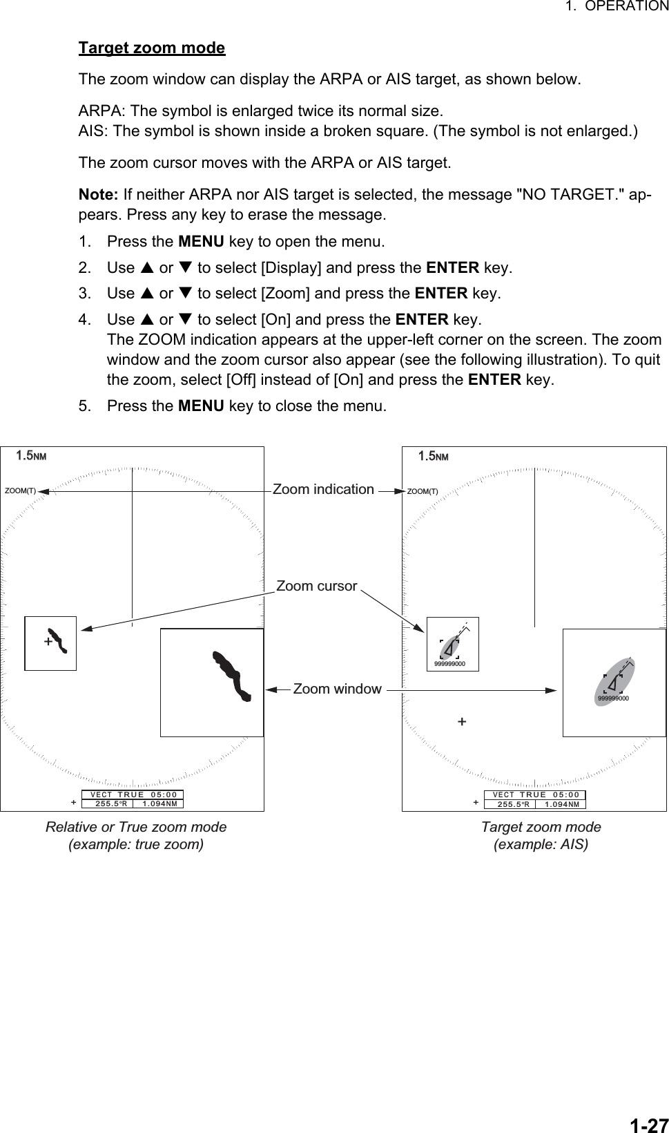 1.  OPERATION1-27Target zoom modeThe zoom window can display the ARPA or AIS target, as shown below.ARPA: The symbol is enlarged twice its normal size.AIS: The symbol is shown inside a broken square. (The symbol is not enlarged.)The zoom cursor moves with the ARPA or AIS target.Note: If neither ARPA nor AIS target is selected, the message &quot;NO TARGET.&quot; ap-pears. Press any key to erase the message.1. Press the MENU key to open the menu.2. Use S or T to select [Display] and press the ENTER key.3. Use S or T to select [Zoom] and press the ENTER key.4. Use S or T to select [On] and press the ENTER key.The ZOOM indication appears at the upper-left corner on the screen. The zoom window and the zoom cursor also appear (see the following illustration). To quit the zoom, select [Off] instead of [On] and press the ENTER key.5. Press the MENU key to close the menu.1.51.5NMNMZoom window255.5°R     1.094NMZOOM(T)+Zoom cursorZoom indicationVECT   TRUE  05:00+1.51.5NMNM255.5°R     1.094NMZOOM(T)+VECT   TRUE  05:00+Relative or True zoom mode(example: true zoom)Target zoom mode(example: AIS)999999000999999000