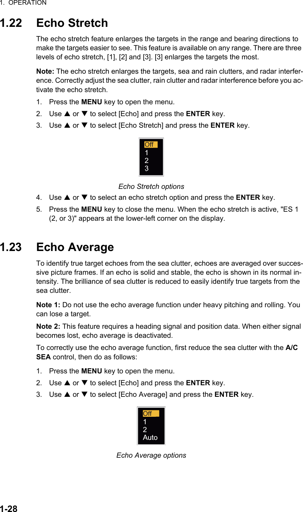 1.  OPERATION1-281.22 Echo StretchThe echo stretch feature enlarges the targets in the range and bearing directions to make the targets easier to see. This feature is available on any range. There are three levels of echo stretch, [1], [2] and [3]. [3] enlarges the targets the most.Note: The echo stretch enlarges the targets, sea and rain clutters, and radar interfer-ence. Correctly adjust the sea clutter, rain clutter and radar interference before you ac-tivate the echo stretch.1. Press the MENU key to open the menu.2. Use S or T to select [Echo] and press the ENTER key.3. Use S or T to select [Echo Stretch] and press the ENTER key.Echo Stretch options4. Use S or T to select an echo stretch option and press the ENTER key.5. Press the MENU key to close the menu. When the echo stretch is active, &quot;ES 1 (2, or 3)&quot; appears at the lower-left corner on the display.1.23 Echo AverageTo identify true target echoes from the sea clutter, echoes are averaged over succes-sive picture frames. If an echo is solid and stable, the echo is shown in its normal in-tensity. The brilliance of sea clutter is reduced to easily identify true targets from the sea clutter.Note 1: Do not use the echo average function under heavy pitching and rolling. You can lose a target.Note 2: This feature requires a heading signal and position data. When either signal becomes lost, echo average is deactivated.To correctly use the echo average function, first reduce the sea clutter with the A/C SEA control, then do as follows:1. Press the MENU key to open the menu.2. Use S or T to select [Echo] and press the ENTER key.3. Use S or T to select [Echo Average] and press the ENTER key.Echo Average optionsOff123Off12Auto