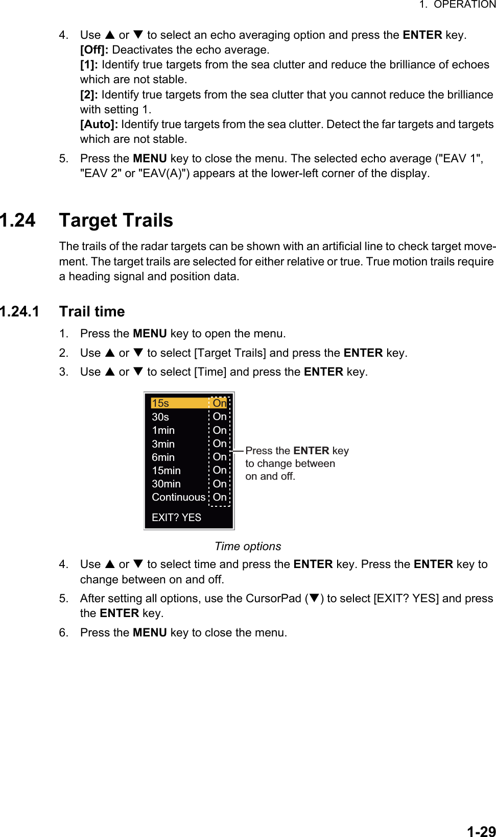 1.  OPERATION1-294. Use S or T to select an echo averaging option and press the ENTER key.[Off]: Deactivates the echo average.[1]: Identify true targets from the sea clutter and reduce the brilliance of echoes which are not stable.[2]: Identify true targets from the sea clutter that you cannot reduce the brilliance with setting 1.[Auto]: Identify true targets from the sea clutter. Detect the far targets and targets which are not stable.5. Press the MENU key to close the menu. The selected echo average (&quot;EAV 1&quot;, &quot;EAV 2&quot; or &quot;EAV(A)&quot;) appears at the lower-left corner of the display.1.24 Target TrailsThe trails of the radar targets can be shown with an artificial line to check target move-ment. The target trails are selected for either relative or true. True motion trails require a heading signal and position data.1.24.1 Trail time1. Press the MENU key to open the menu.2. Use S or T to select [Target Trails] and press the ENTER key.3. Use S or T to select [Time] and press the ENTER key.Time options4. Use S or T to select time and press the ENTER key. Press the ENTER key to change between on and off.5. After setting all options, use the CursorPad (T) to select [EXIT? YES] and press the ENTER key.6. Press the MENU key to close the menu.OnOnOnOnOnOnOnOn15s30s1min3min6min15min30minContinuousEXIT? YESPress the ENTER keyto change betweenon and off.