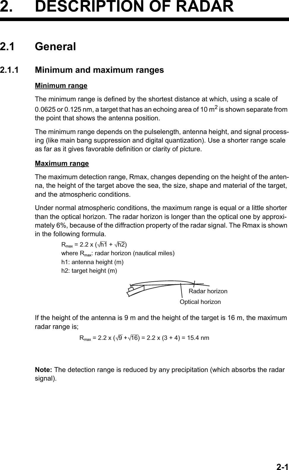 2-12. DESCRIPTION OF RADAR2.1 General2.1.1 Minimum and maximum rangesMinimum rangeThe minimum range is defined by the shortest distance at which, using a scale of 0.0625 or 0.125 nm, a target that has an echoing area of 10 m2 is shown separate from the point that shows the antenna position.The minimum range depends on the pulselength, antenna height, and signal process-ing (like main bang suppression and digital quantization). Use a shorter range scale as far as it gives favorable definition or clarity of picture. Maximum rangeThe maximum detection range, Rmax, changes depending on the height of the anten-na, the height of the target above the sea, the size, shape and material of the target, and the atmospheric conditions.Under normal atmospheric conditions, the maximum range is equal or a little shorter than the optical horizon. The radar horizon is longer than the optical one by approxi-mately 6%, because of the diffraction property of the radar signal. The Rmax is shown in the following formula.If the height of the antenna is 9 m and the height of the target is 16 m, the maximum radar range is;Note: The detection range is reduced by any precipitation (which absorbs the radar signal).Rmax = 2.2 x (  h1 +   h2)where Rmax: radar horizon (nautical miles)h1: antenna height (m)h2: target height (m)Radar horizonOptical horizonRmax = 2.2 x (  9 +  16) = 2.2 x (3 + 4) = 15.4 nm