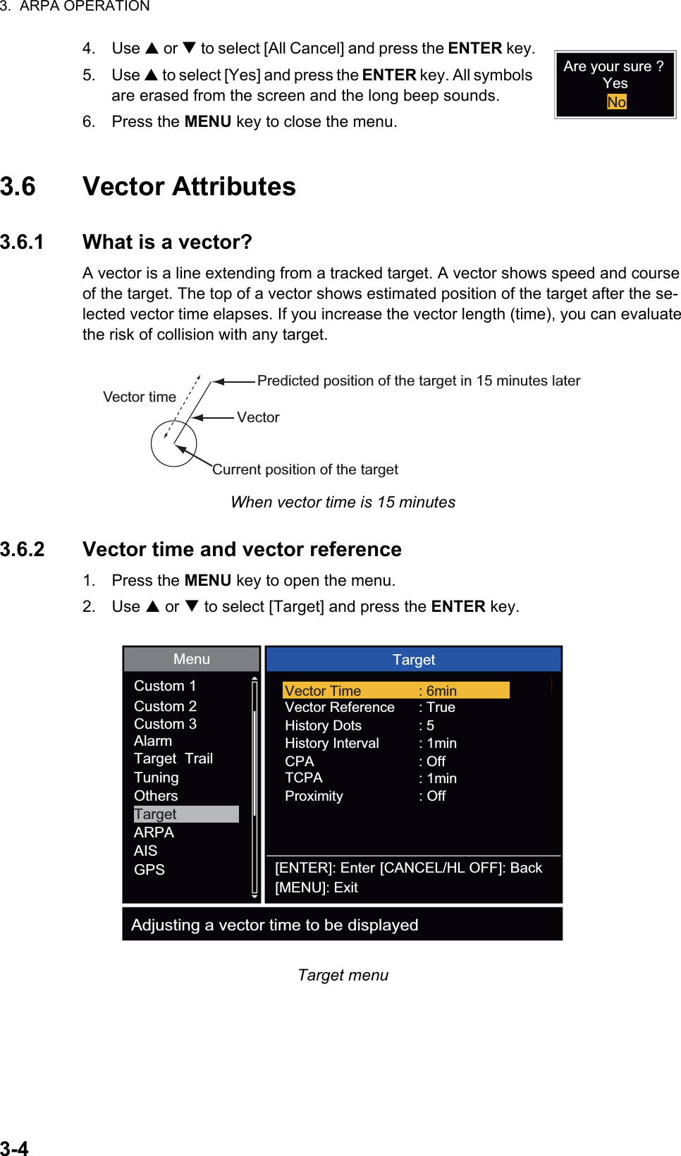 3.  ARPA OPERATION3-44. Use S or T to select [All Cancel] and press the ENTER key.5. Use S to select [Yes] and press the ENTER key. All symbols are erased from the screen and the long beep sounds.6. Press the MENU key to close the menu.3.6 Vector Attributes3.6.1 What is a vector?A vector is a line extending from a tracked target. A vector shows speed and course of the target. The top of a vector shows estimated position of the target after the se-lected vector time elapses. If you increase the vector length (time), you can evaluate the risk of collision with any target.When vector time is 15 minutes3.6.2 Vector time and vector reference1. Press the MENU key to open the menu.2. Use S or T to select [Target] and press the ENTER key.Target menuAre your sure ?YesNoVectorCurrent position of the targetVector timePredicted position of the target in 15 minutes laterCustom 1Custom 2Target  TrailCustom 3AlarmTargetTuningARPAOthersAISGPSMenu TargetVector ReferenceHistory DotsHistory IntervalProximity: True: 5: 1min: OffTCPA : 1minCPA: OffVector Time : 6min[ENTER]: Enter[MENU]: Exit[CANCEL/HL OFF]: BackAdjusting a vector time to be displayed