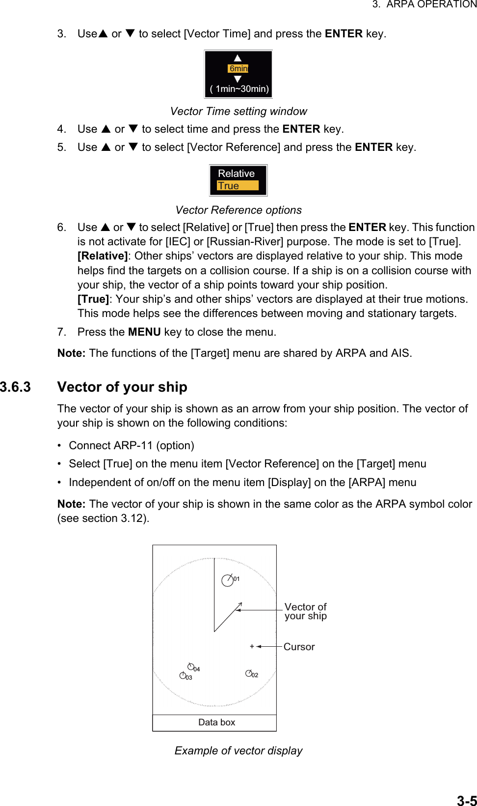 3.  ARPA OPERATION3-53. UseS or T to select [Vector Time] and press the ENTER key.Vector Time setting window4. Use S or T to select time and press the ENTER key.5. Use S or T to select [Vector Reference] and press the ENTER key.Vector Reference options6. Use S or T to select [Relative] or [True] then press the ENTER key. This function is not activate for [IEC] or [Russian-River] purpose. The mode is set to [True].[Relative]: Other ships’ vectors are displayed relative to your ship. This mode helps find the targets on a collision course. If a ship is on a collision course with your ship, the vector of a ship points toward your ship position.[True]: Your ship’s and other ships’ vectors are displayed at their true motions. This mode helps see the differences between moving and stationary targets.7. Press the MENU key to close the menu.Note: The functions of the [Target] menu are shared by ARPA and AIS.3.6.3 Vector of your shipThe vector of your ship is shown as an arrow from your ship position. The vector of your ship is shown on the following conditions:•  Connect ARP-11 (option)•  Select [True] on the menu item [Vector Reference] on the [Target] menu•  Independent of on/off on the menu item [Display] on the [ARPA] menuNote: The vector of your ship is shown in the same color as the ARPA symbol color (see section 3.12).Example of vector display6min( 1min~30min)RelativeTrue+Vector ofyour ship01Data box02Cursor0304