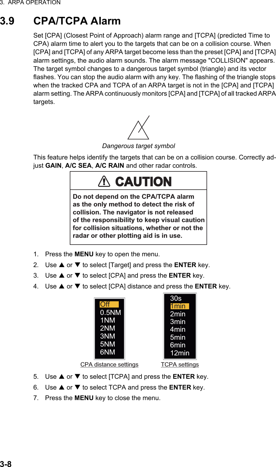 3.  ARPA OPERATION3-83.9 CPA/TCPA AlarmSet [CPA] (Closest Point of Approach) alarm range and [TCPA] (predicted Time to CPA) alarm time to alert you to the targets that can be on a collision course. When [CPA] and [TCPA] of any ARPA target become less than the preset [CPA] and [TCPA] alarm settings, the audio alarm sounds. The alarm message &quot;COLLISION&quot; appears. The target symbol changes to a dangerous target symbol (triangle) and its vector flashes. You can stop the audio alarm with any key. The flashing of the triangle stops when the tracked CPA and TCPA of an ARPA target is not in the [CPA] and [TCPA] alarm setting. The ARPA continuously monitors [CPA] and [TCPA] of all tracked ARPA targets.Dangerous target symbolThis feature helps identify the targets that can be on a collision course. Correctly ad-just GAIN, A/C SEA, A/C RAIN and other radar controls.1. Press the MENU key to open the menu.2. Use S or T to select [Target] and press the ENTER key.3. Use S or T to select [CPA] and press the ENTER key.4. Use S or T to select [CPA] distance and press the ENTER key. 5. Use S or T to select [TCPA] and press the ENTER key.6. Use S or T to select TCPA and press the ENTER key.7. Press the MENU key to close the menu.CAUTIONCAUTIONDo not depend on the CPA/TCPA alarmas the only method to detect the risk ofcollision. The navigator is not releasedof the responsibility to keep visual cautionfor collision situations, whether or not theradar or other plotting aid is in use.Off0.5NM1NM2NM3NM5NM6NM 6min30s2min3min4min5min1min12minCPA distance settings TCPA settings