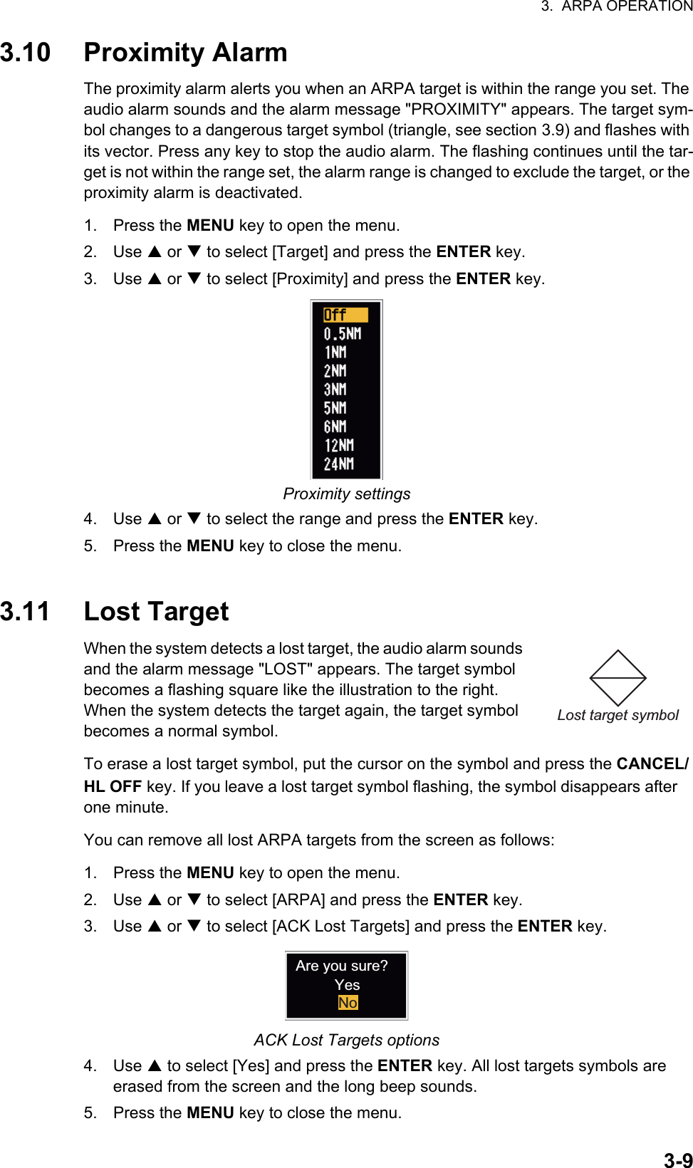 3.  ARPA OPERATION3-93.10 Proximity AlarmThe proximity alarm alerts you when an ARPA target is within the range you set. The audio alarm sounds and the alarm message &quot;PROXIMITY&quot; appears. The target sym-bol changes to a dangerous target symbol (triangle, see section 3.9) and flashes with its vector. Press any key to stop the audio alarm. The flashing continues until the tar-get is not within the range set, the alarm range is changed to exclude the target, or the proximity alarm is deactivated.1. Press the MENU key to open the menu.2. Use S or T to select [Target] and press the ENTER key.3. Use S or T to select [Proximity] and press the ENTER key.Proximity settings4. Use S or T to select the range and press the ENTER key.5. Press the MENU key to close the menu.3.11 Lost TargetWhen the system detects a lost target, the audio alarm sounds and the alarm message &quot;LOST&quot; appears. The target symbol becomes a flashing square like the illustration to the right. When the system detects the target again, the target symbol becomes a normal symbol.To erase a lost target symbol, put the cursor on the symbol and press the CANCEL/ HL OFF key. If you leave a lost target symbol flashing, the symbol disappears after one minute.You can remove all lost ARPA targets from the screen as follows:1. Press the MENU key to open the menu.2. Use S or T to select [ARPA] and press the ENTER key.3. Use S or T to select [ACK Lost Targets] and press the ENTER key.ACK Lost Targets options4. Use S to select [Yes] and press the ENTER key. All lost targets symbols are erased from the screen and the long beep sounds.5. Press the MENU key to close the menu.Lost target symbolAre you sure?YesNo