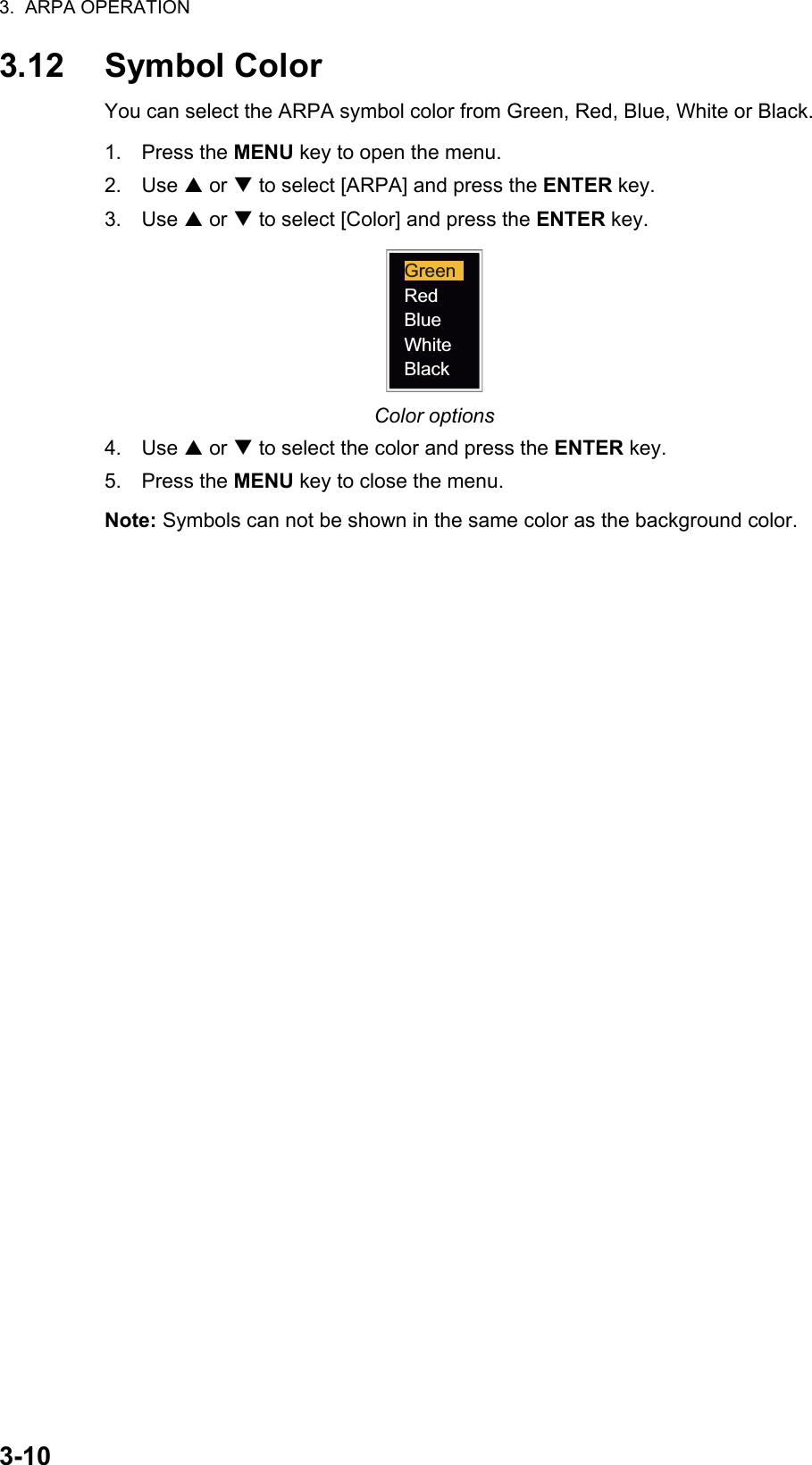 3.  ARPA OPERATION3-103.12 Symbol ColorYou can select the ARPA symbol color from Green, Red, Blue, White or Black.1. Press the MENU key to open the menu.2. Use S or T to select [ARPA] and press the ENTER key.3. Use S or T to select [Color] and press the ENTER key.Color options4. Use S or T to select the color and press the ENTER key.5. Press the MENU key to close the menu.Note: Symbols can not be shown in the same color as the background color.RedBlueWhiteBlackGreen