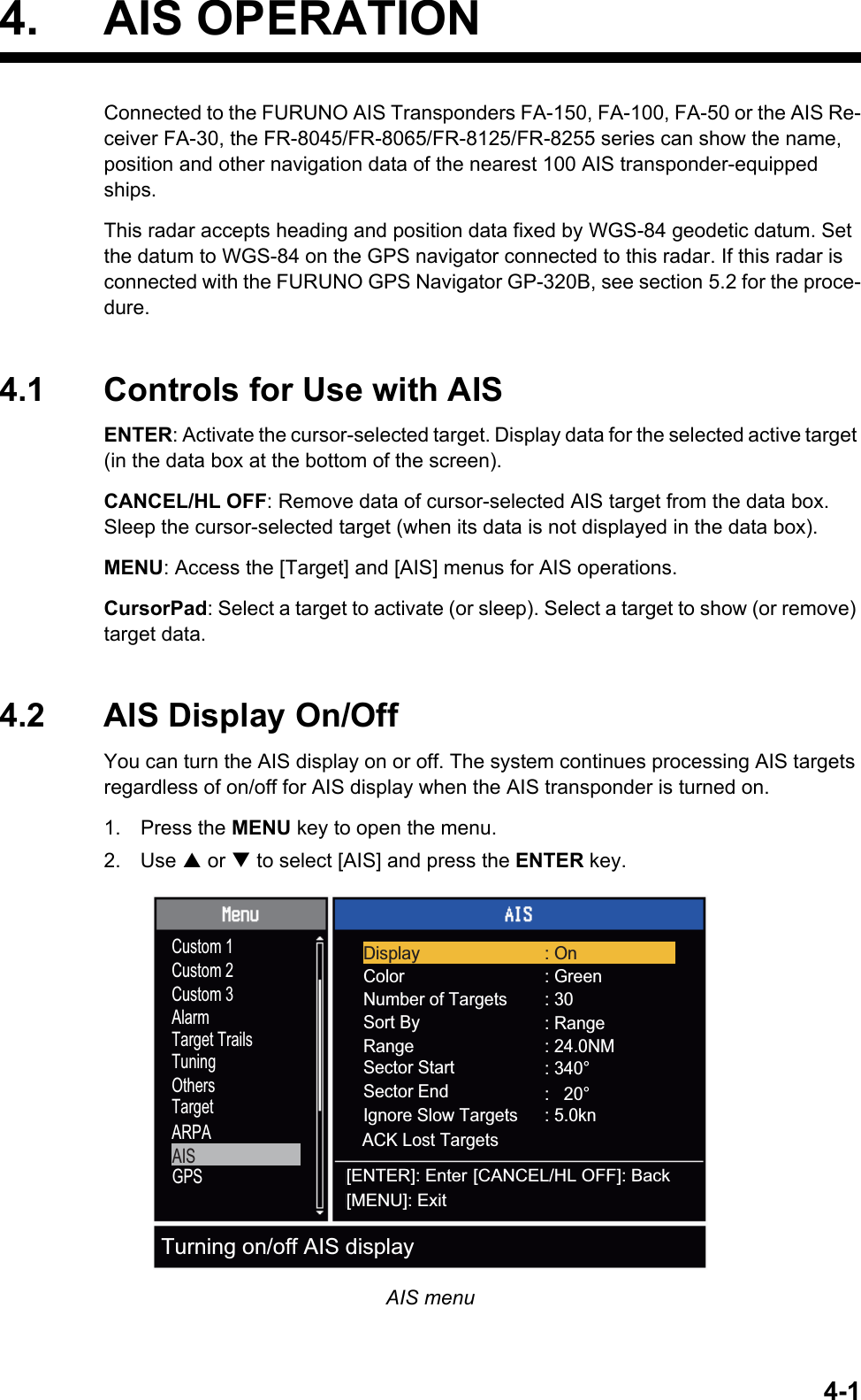 4-14. AIS OPERATIONConnected to the FURUNO AIS Transponders FA-150, FA-100, FA-50 or the AIS Re-ceiver FA-30, the FR-8045/FR-8065/FR-8125/FR-8255 series can show the name, position and other navigation data of the nearest 100 AIS transponder-equipped ships.This radar accepts heading and position data fixed by WGS-84 geodetic datum. Set the datum to WGS-84 on the GPS navigator connected to this radar. If this radar is connected with the FURUNO GPS Navigator GP-320B, see section 5.2 for the proce-dure.4.1 Controls for Use with AISENTER: Activate the cursor-selected target. Display data for the selected active target (in the data box at the bottom of the screen).CANCEL/HL OFF: Remove data of cursor-selected AIS target from the data box. Sleep the cursor-selected target (when its data is not displayed in the data box).MENU: Access the [Target] and [AIS] menus for AIS operations.CursorPad: Select a target to activate (or sleep). Select a target to show (or remove) target data.4.2 AIS Display On/OffYou can turn the AIS display on or off. The system continues processing AIS targets regardless of on/off for AIS display when the AIS transponder is turned on.1. Press the MENU key to open the menu.2. Use S or T to select [AIS] and press the ENTER key.AIS menuCustom 1Custom 2Custom 3AlarmTarget TrailsTuningOthersTargetARPAAISGPSColorNumber of TargetsSort BySector End: Green: 30: Range: 24.0NMSector Start : 340°RangeIgnore Slow TargetsACK Lost Targets:   20°: 5.0knDisplay : On[ENTER]: Enter[MENU]: Exit[CANCEL/HL OFF]: BackTurning on/off AIS display