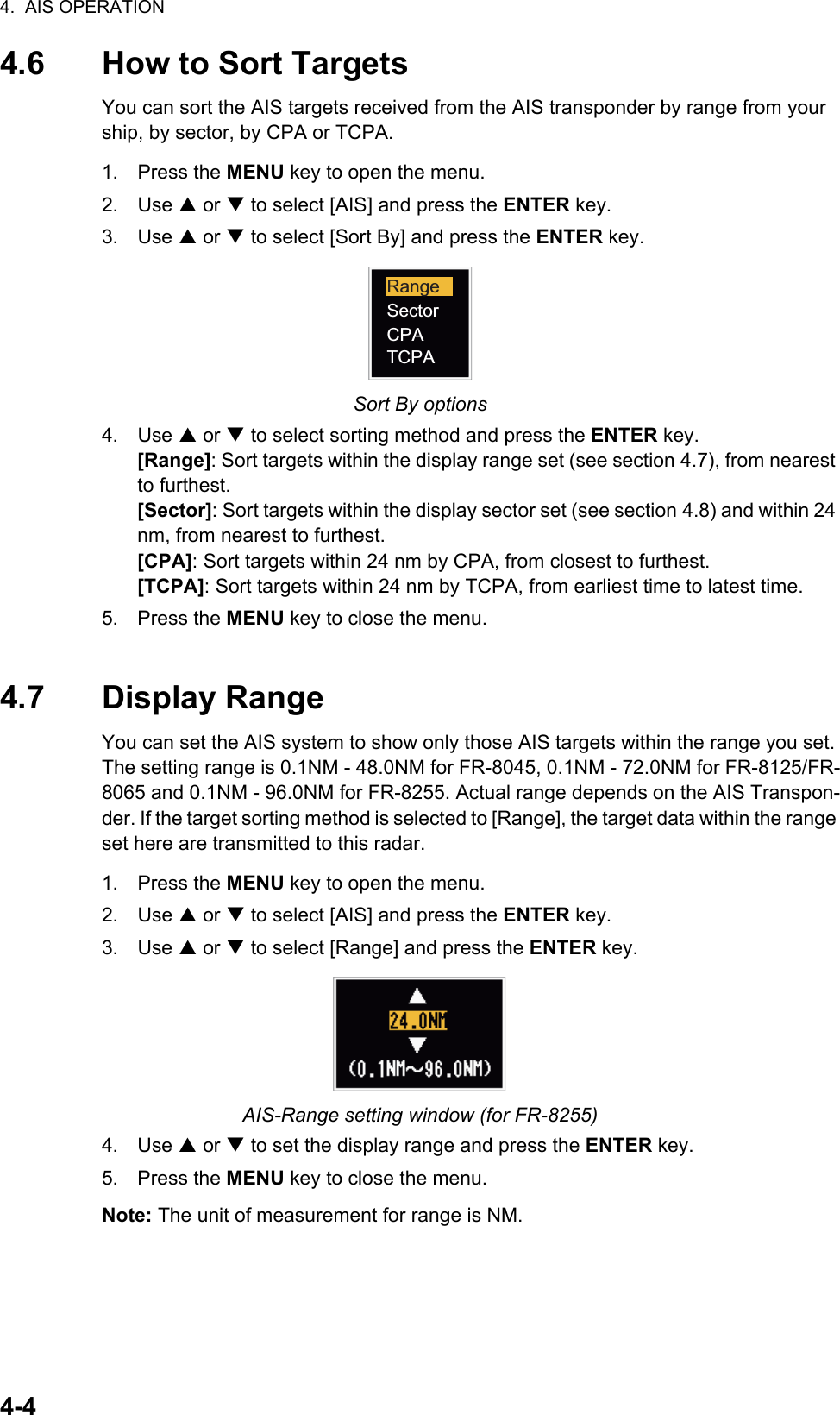 4.  AIS OPERATION4-44.6 How to Sort TargetsYou can sort the AIS targets received from the AIS transponder by range from your ship, by sector, by CPA or TCPA.1. Press the MENU key to open the menu.2. Use S or T to select [AIS] and press the ENTER key.3. Use S or T to select [Sort By] and press the ENTER key.Sort By options4. Use S or T to select sorting method and press the ENTER key.[Range]: Sort targets within the display range set (see section 4.7), from nearest to furthest.[Sector]: Sort targets within the display sector set (see section 4.8) and within 24 nm, from nearest to furthest.[CPA]: Sort targets within 24 nm by CPA, from closest to furthest.[TCPA]: Sort targets within 24 nm by TCPA, from earliest time to latest time.5. Press the MENU key to close the menu.4.7 Display RangeYou can set the AIS system to show only those AIS targets within the range you set. The setting range is 0.1NM - 48.0NM for FR-8045, 0.1NM - 72.0NM for FR-8125/FR-8065 and 0.1NM - 96.0NM for FR-8255. Actual range depends on the AIS Transpon-der. If the target sorting method is selected to [Range], the target data within the range set here are transmitted to this radar.1. Press the MENU key to open the menu.2. Use S or T to select [AIS] and press the ENTER key.3. Use S or T to select [Range] and press the ENTER key.AIS-Range setting window (for FR-8255)4. Use S or T to set the display range and press the ENTER key.5. Press the MENU key to close the menu.Note: The unit of measurement for range is NM.RangeSectorCPATCPA