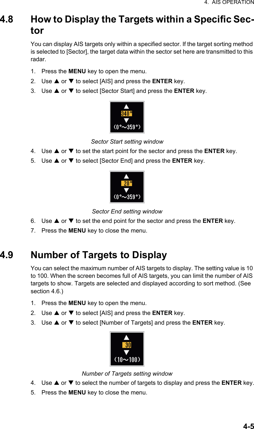 4.  AIS OPERATION4-54.8 How to Display the Targets within a Specific Sec-torYou can display AIS targets only within a specified sector. If the target sorting method is selected to [Sector], the target data within the sector set here are transmitted to this radar.1. Press the MENU key to open the menu.2. Use S or T to select [AIS] and press the ENTER key.3. Use S or T to select [Sector Start] and press the ENTER key.Sector Start setting window4. Use S or T to set the start point for the sector and press the ENTER key.5. Use S or T to select [Sector End] and press the ENTER key.Sector End setting window6. Use S or T to set the end point for the sector and press the ENTER key.7. Press the MENU key to close the menu.4.9 Number of Targets to DisplayYou can select the maximum number of AIS targets to display. The setting value is 10 to 100. When the screen becomes full of AIS targets, you can limit the number of AIS targets to show. Targets are selected and displayed according to sort method. (See section 4.6.)1. Press the MENU key to open the menu.2. Use S or T to select [AIS] and press the ENTER key.3. Use S or T to select [Number of Targets] and press the ENTER key.Number of Targets setting window4. Use S or T to select the number of targets to display and press the ENTER key.5. Press the MENU key to close the menu.