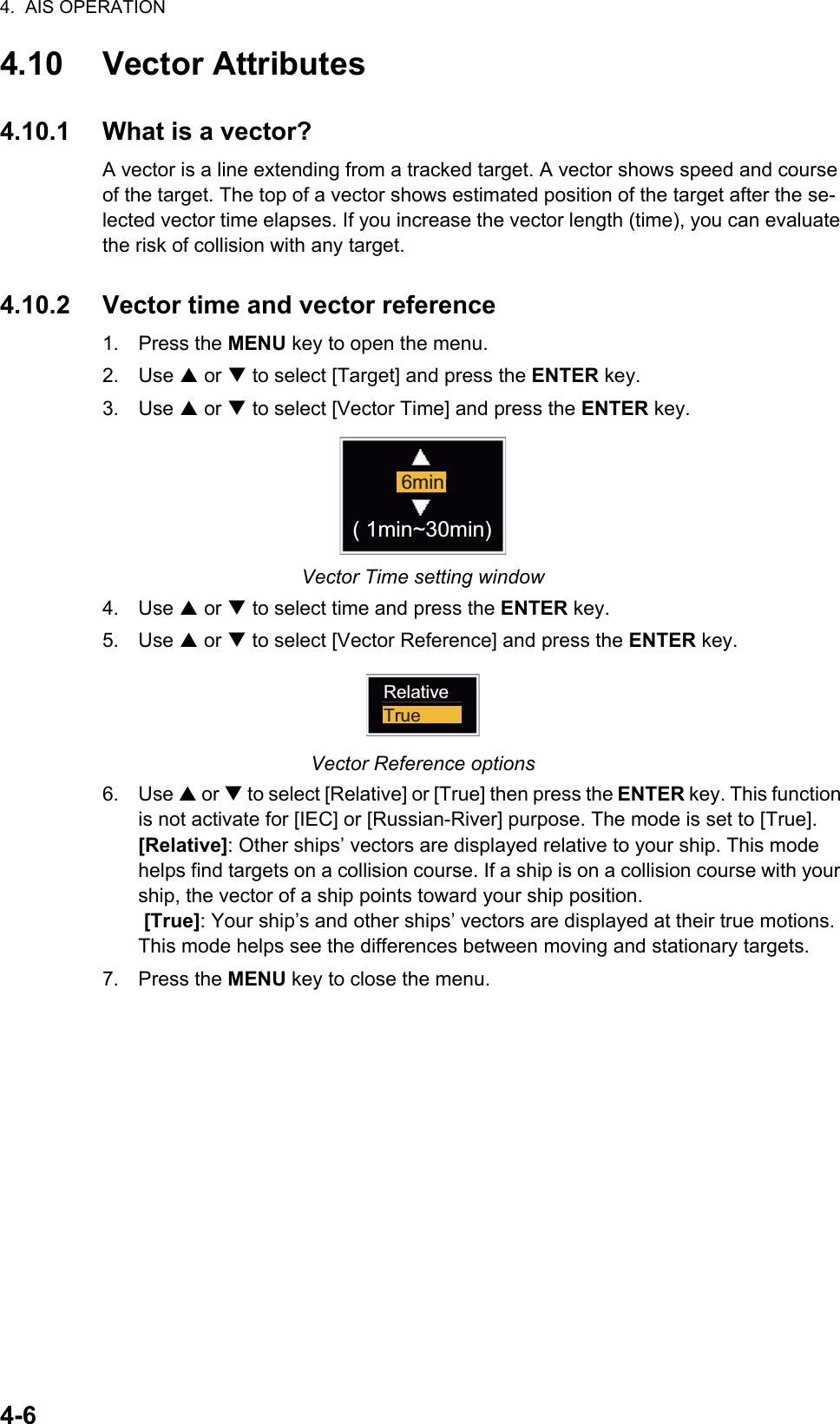 4.  AIS OPERATION4-64.10 Vector Attributes4.10.1 What is a vector?A vector is a line extending from a tracked target. A vector shows speed and course of the target. The top of a vector shows estimated position of the target after the se-lected vector time elapses. If you increase the vector length (time), you can evaluate the risk of collision with any target.4.10.2 Vector time and vector reference1. Press the MENU key to open the menu.2. Use S or T to select [Target] and press the ENTER key.3. Use S or T to select [Vector Time] and press the ENTER key.Vector Time setting window4. Use S or T to select time and press the ENTER key.5. Use S or T to select [Vector Reference] and press the ENTER key.Vector Reference options6. Use S or T to select [Relative] or [True] then press the ENTER key. This function is not activate for [IEC] or [Russian-River] purpose. The mode is set to [True].[Relative]: Other ships’ vectors are displayed relative to your ship. This mode helps find targets on a collision course. If a ship is on a collision course with your ship, the vector of a ship points toward your ship position. [True]: Your ship’s and other ships’ vectors are displayed at their true motions. This mode helps see the differences between moving and stationary targets.7. Press the MENU key to close the menu.6min( 1min~30min)TrueRelative