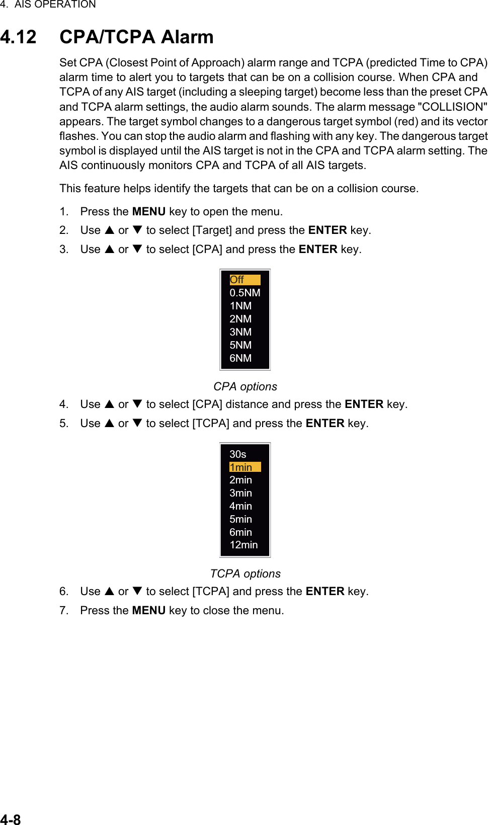 4.  AIS OPERATION4-84.12 CPA/TCPA AlarmSet CPA (Closest Point of Approach) alarm range and TCPA (predicted Time to CPA) alarm time to alert you to targets that can be on a collision course. When CPA and TCPA of any AIS target (including a sleeping target) become less than the preset CPA and TCPA alarm settings, the audio alarm sounds. The alarm message &quot;COLLISION&quot; appears. The target symbol changes to a dangerous target symbol (red) and its vector flashes. You can stop the audio alarm and flashing with any key. The dangerous target symbol is displayed until the AIS target is not in the CPA and TCPA alarm setting. The AIS continuously monitors CPA and TCPA of all AIS targets.This feature helps identify the targets that can be on a collision course.1. Press the MENU key to open the menu.2. Use S or T to select [Target] and press the ENTER key.3. Use S or T to select [CPA] and press the ENTER key.CPA options4. Use S or T to select [CPA] distance and press the ENTER key.5. Use S or T to select [TCPA] and press the ENTER key.TCPA options6. Use S or T to select [TCPA] and press the ENTER key.7. Press the MENU key to close the menu.0.5NM1NM2NM3NM6NM5NMOff12min6min5min4min3min2min1min30s