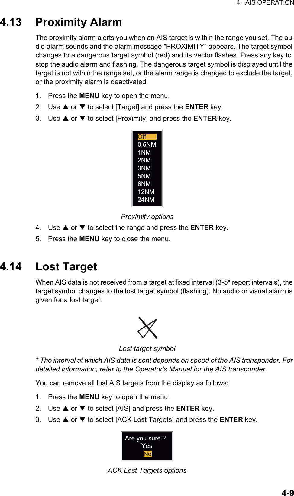 4.  AIS OPERATION4-94.13 Proximity AlarmThe proximity alarm alerts you when an AIS target is within the range you set. The au-dio alarm sounds and the alarm message &quot;PROXIMITY&quot; appears. The target symbol changes to a dangerous target symbol (red) and its vector flashes. Press any key to stop the audio alarm and flashing. The dangerous target symbol is displayed until the target is not within the range set, or the alarm range is changed to exclude the target, or the proximity alarm is deactivated.1. Press the MENU key to open the menu.2. Use S or T to select [Target] and press the ENTER key.3. Use S or T to select [Proximity] and press the ENTER key.Proximity options4. Use S or T to select the range and press the ENTER key.5. Press the MENU key to close the menu.4.14 Lost TargetWhen AIS data is not received from a target at fixed interval (3-5* report intervals), the target symbol changes to the lost target symbol (flashing). No audio or visual alarm is given for a lost target.Lost target symbol* The interval at which AIS data is sent depends on speed of the AIS transponder. For detailed information, refer to the Operator&apos;s Manual for the AIS transponder.You can remove all lost AIS targets from the display as follows:1. Press the MENU key to open the menu.2. Use S or T to select [AIS] and press the ENTER key.3. Use S or T to select [ACK Lost Targets] and press the ENTER key.ACK Lost Targets options24NM12NM6NM5NM3NM2NM1NM0.5NMOffAre you sure ?YesNo