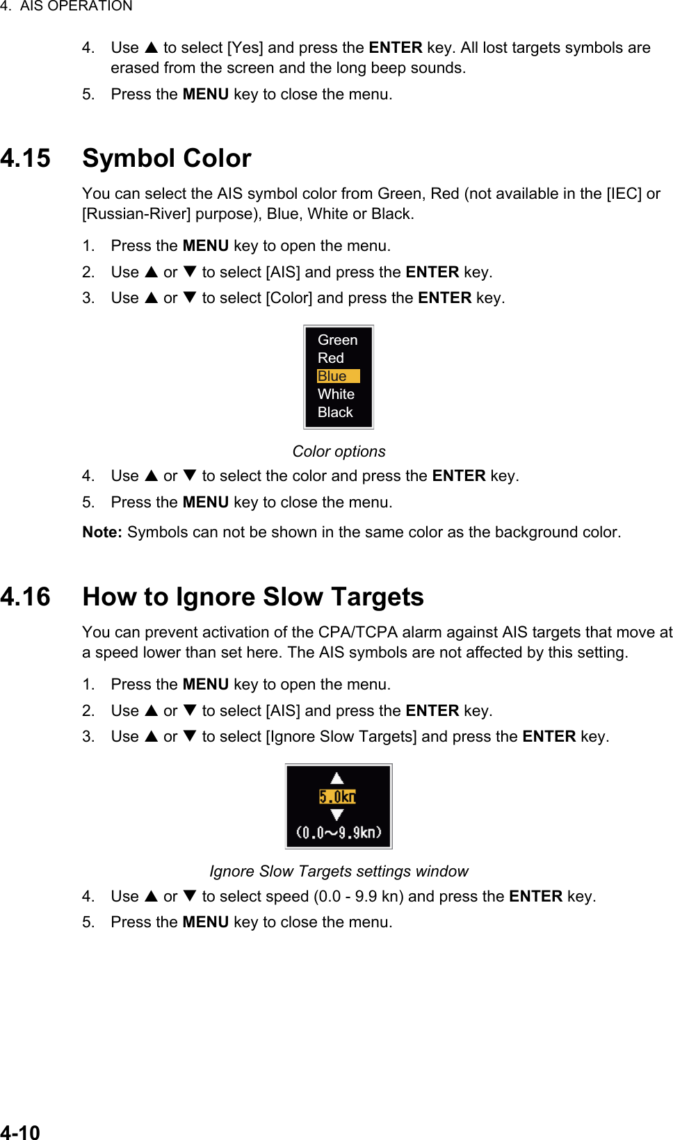 4.  AIS OPERATION4-104. Use S to select [Yes] and press the ENTER key. All lost targets symbols are erased from the screen and the long beep sounds.5. Press the MENU key to close the menu.4.15 Symbol ColorYou can select the AIS symbol color from Green, Red (not available in the [IEC] or [Russian-River] purpose), Blue, White or Black.1. Press the MENU key to open the menu.2. Use S or T to select [AIS] and press the ENTER key.3. Use S or T to select [Color] and press the ENTER key.Color options4. Use S or T to select the color and press the ENTER key.5. Press the MENU key to close the menu.Note: Symbols can not be shown in the same color as the background color.4.16 How to Ignore Slow TargetsYou can prevent activation of the CPA/TCPA alarm against AIS targets that move at a speed lower than set here. The AIS symbols are not affected by this setting.1. Press the MENU key to open the menu.2. Use S or T to select [AIS] and press the ENTER key.3. Use S or T to select [Ignore Slow Targets] and press the ENTER key.Ignore Slow Targets settings window4. Use S or T to select speed (0.0 - 9.9 kn) and press the ENTER key.5. Press the MENU key to close the menu.GreenRedBlueWhiteBlack