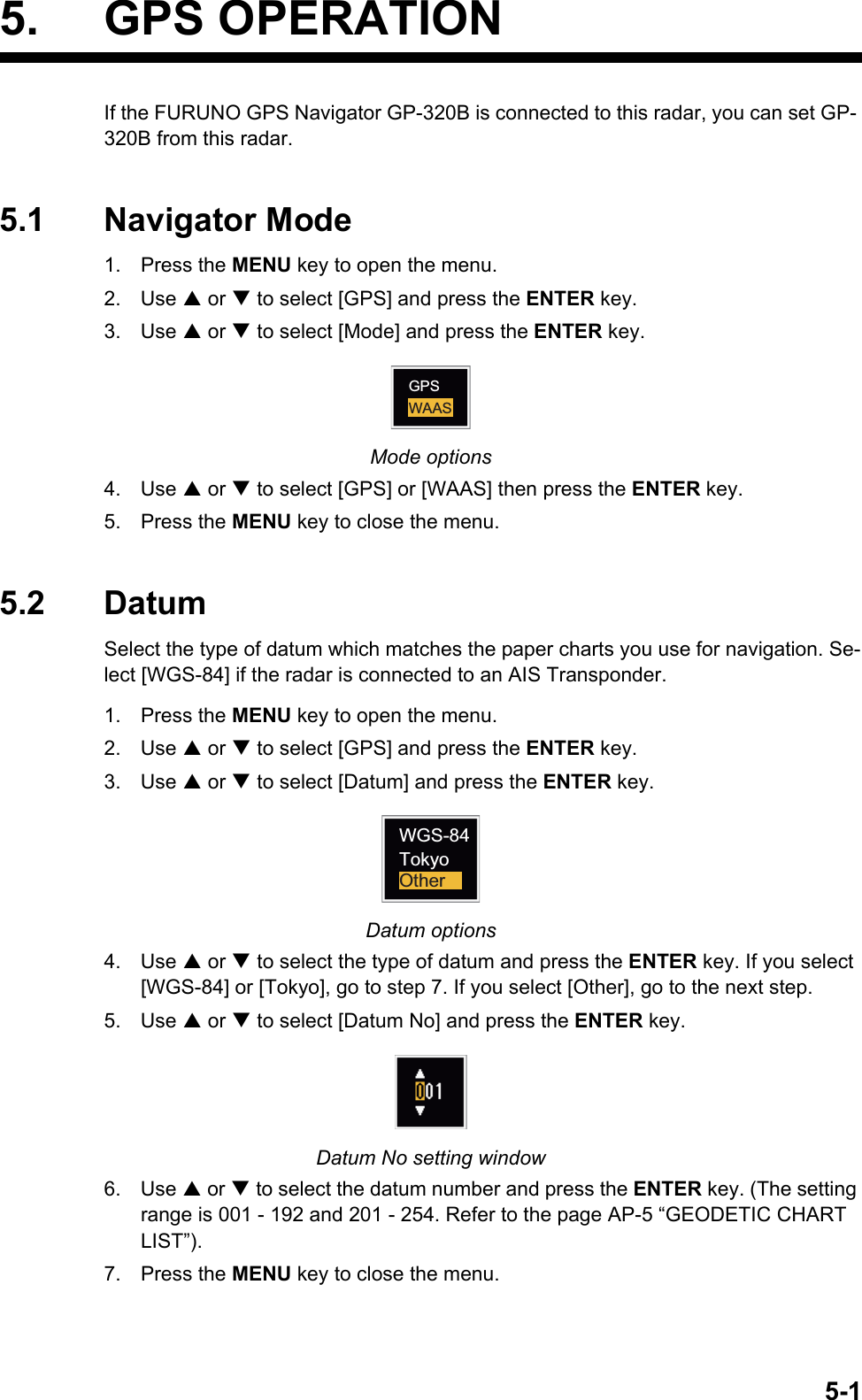 5-15. GPS OPERATIONIf the FURUNO GPS Navigator GP-320B is connected to this radar, you can set GP- 320B from this radar.5.1 Navigator Mode1. Press the MENU key to open the menu.2. Use S or T to select [GPS] and press the ENTER key.3. Use S or T to select [Mode] and press the ENTER key.Mode options4. Use S or T to select [GPS] or [WAAS] then press the ENTER key.5. Press the MENU key to close the menu.5.2 DatumSelect the type of datum which matches the paper charts you use for navigation. Se-lect [WGS-84] if the radar is connected to an AIS Transponder.1. Press the MENU key to open the menu.2. Use S or T to select [GPS] and press the ENTER key.3. Use S or T to select [Datum] and press the ENTER key.Datum options4. Use S or T to select the type of datum and press the ENTER key. If you select [WGS-84] or [Tokyo], go to step 7. If you select [Other], go to the next step.5. Use S or T to select [Datum No] and press the ENTER key.Datum No setting window6. Use S or T to select the datum number and press the ENTER key. (The setting range is 001 - 192 and 201 - 254. Refer to the page AP-5 “GEODETIC CHART LIST”).7. Press the MENU key to close the menu.WAASGPSWGS-84TokyoOther
