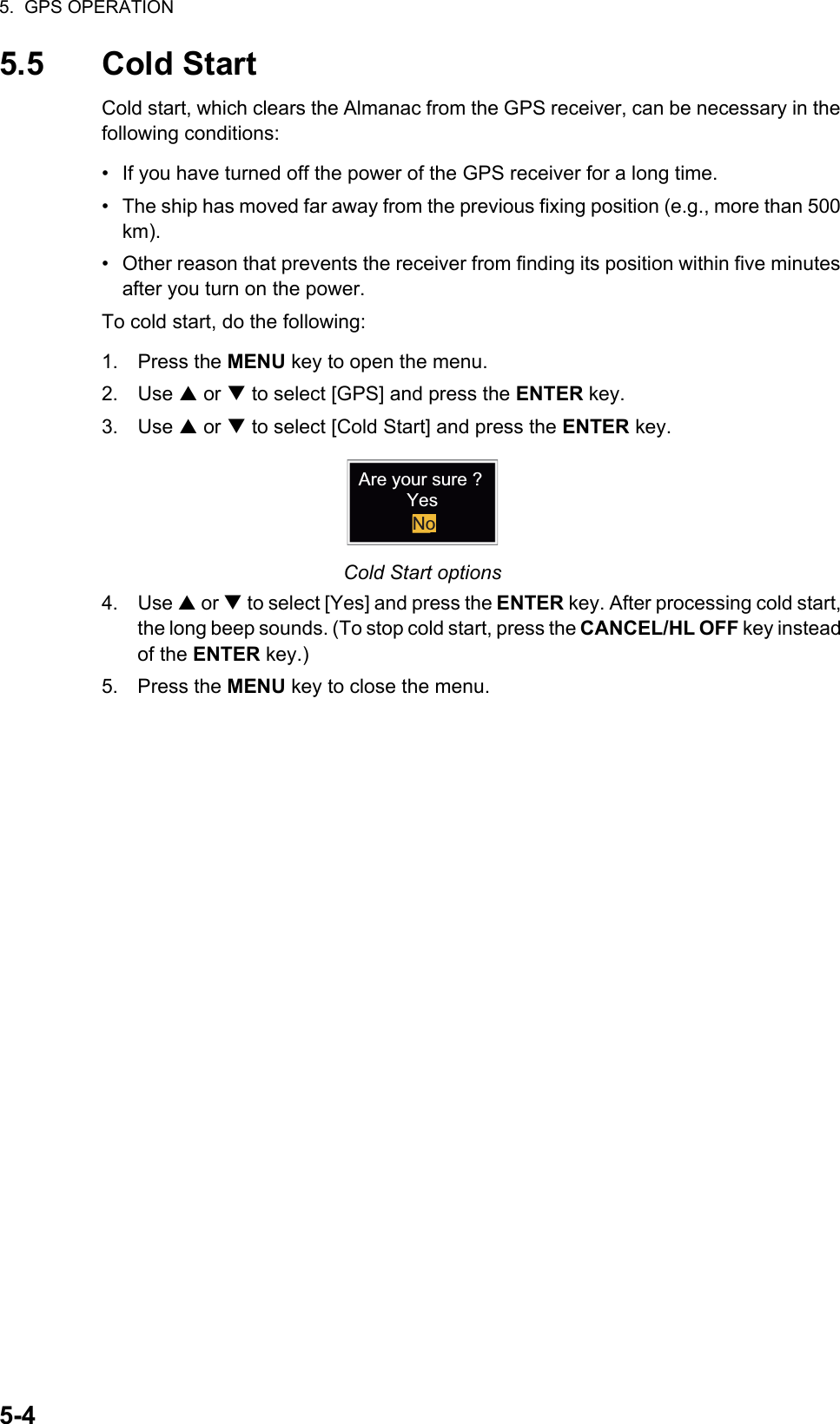 5.  GPS OPERATION5-45.5 Cold StartCold start, which clears the Almanac from the GPS receiver, can be necessary in the following conditions:•  If you have turned off the power of the GPS receiver for a long time.•  The ship has moved far away from the previous fixing position (e.g., more than 500 km).•  Other reason that prevents the receiver from finding its position within five minutes after you turn on the power.To cold start, do the following:1. Press the MENU key to open the menu.2. Use S or T to select [GPS] and press the ENTER key.3. Use S or T to select [Cold Start] and press the ENTER key.Cold Start options4. Use S or T to select [Yes] and press the ENTER key. After processing cold start, the long beep sounds. (To stop cold start, press the CANCEL/HL OFF key instead of the ENTER key.)5. Press the MENU key to close the menu.Are your sure ?YesNo