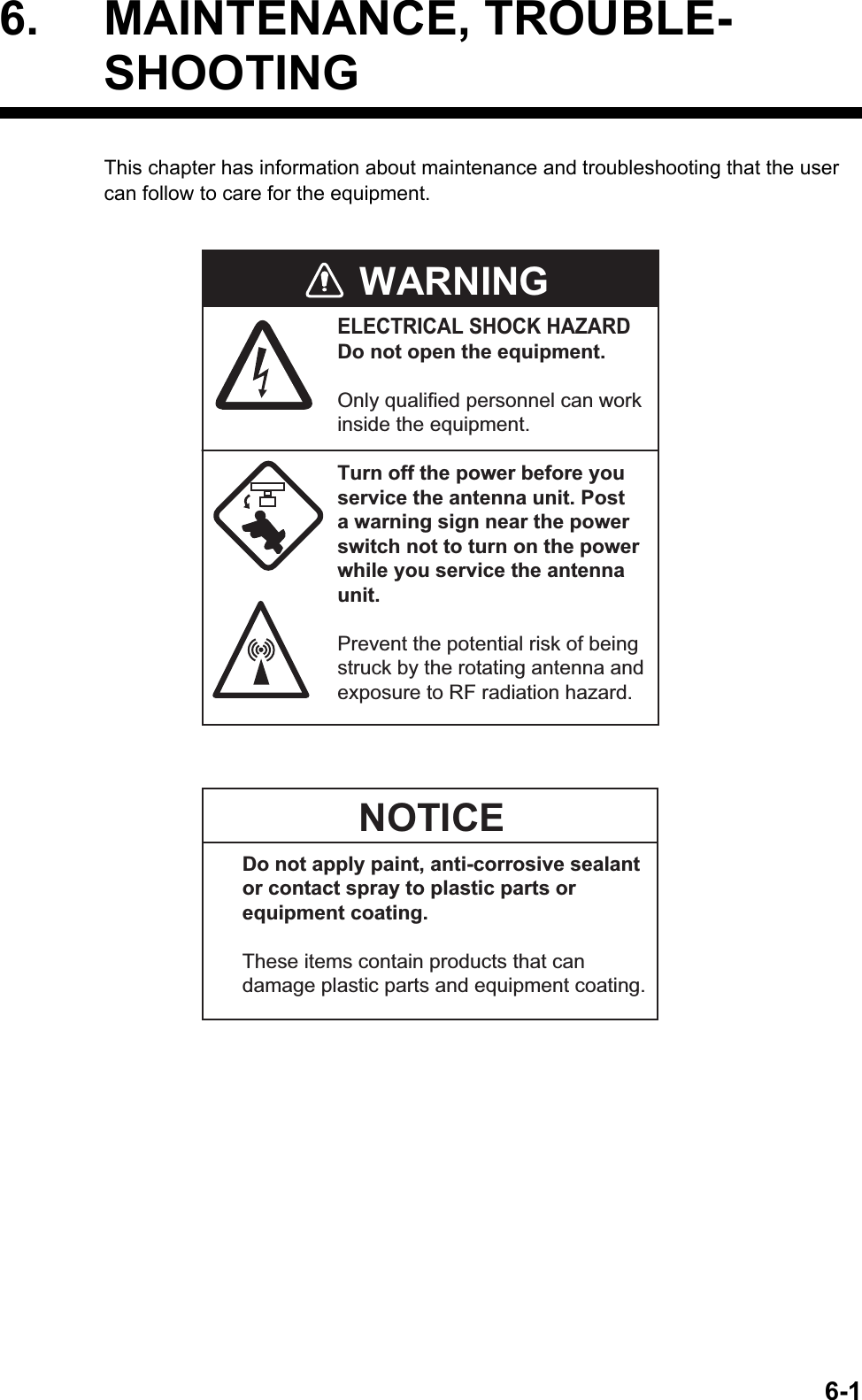 6-16. MAINTENANCE, TROUBLE-SHOOTINGThis chapter has information about maintenance and troubleshooting that the user can follow to care for the equipment.WARNINGELECTRICAL SHOCK HAZARDDo not open the equipment.Only qualified personnel can workinside the equipment.Turn off the power before youservice the antenna unit. Posta warning sign near the powerswitch not to turn on the powerwhile you service the antennaunit.Prevent the potential risk of beingstruck by the rotating antenna andexposure to RF radiation hazard.NOTICEDo not apply paint, anti-corrosive sealantor contact spray to plastic parts orequipment coating.These items contain products that candamage plastic parts and equipment coating.