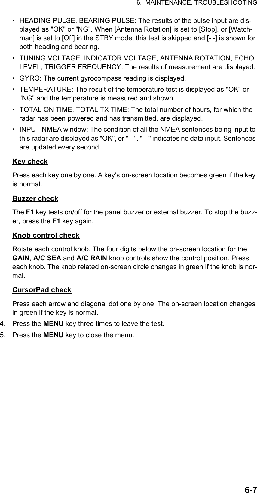 6.  MAINTENANCE, TROUBLESHOOTING6-7•  HEADING PULSE, BEARING PULSE: The results of the pulse input are dis-played as &quot;OK&quot; or &quot;NG&quot;. When [Antenna Rotation] is set to [Stop], or [Watch-man] is set to [Off] in the STBY mode, this test is skipped and [- -] is shown for both heading and bearing.•  TUNING VOLTAGE, INDICATOR VOLTAGE, ANTENNA ROTATION, ECHO LEVEL, TRIGGER FREQUENCY: The results of measurement are displayed.•  GYRO: The current gyrocompass reading is displayed.•  TEMPERATURE: The result of the temperature test is displayed as &quot;OK&quot; or &quot;NG&quot; and the temperature is measured and shown.•  TOTAL ON TIME, TOTAL TX TIME: The total number of hours, for which the radar has been powered and has transmitted, are displayed.•  INPUT NMEA window: The condition of all the NMEA sentences being input to this radar are displayed as &quot;OK&quot;, or &quot;- -&quot;. &quot;- -&quot; indicates no data input. Sentences are updated every second.Key checkPress each key one by one. A key’s on-screen location becomes green if the key is normal.Buzzer checkThe F1 key tests on/off for the panel buzzer or external buzzer. To stop the buzz-er, press the F1 key again.Knob control checkRotate each control knob. The four digits below the on-screen location for the GAIN, A/C SEA and A/C RAIN knob controls show the control position. Press each knob. The knob related on-screen circle changes in green if the knob is nor-mal.CursorPad checkPress each arrow and diagonal dot one by one. The on-screen location changes in green if the key is normal.4. Press the MENU key three times to leave the test.5. Press the MENU key to close the menu.