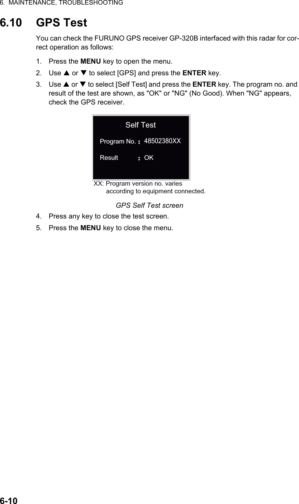 6.  MAINTENANCE, TROUBLESHOOTING6-106.10 GPS TestYou can check the FURUNO GPS receiver GP-320B interfaced with this radar for cor-rect operation as follows:1. Press the MENU key to open the menu.2. Use S or T to select [GPS] and press the ENTER key.3. Use S or T to select [Self Test] and press the ENTER key. The program no. and result of the test are shown, as &quot;OK&quot; or &quot;NG&quot; (No Good). When &quot;NG&quot; appears, check the GPS receiver.GPS Self Test screen4. Press any key to close the test screen.5. Press the MENU key to close the menu.XX: Program version no. varies       according to equipment connected.48502380XXSelf TestProgram No.Result OK