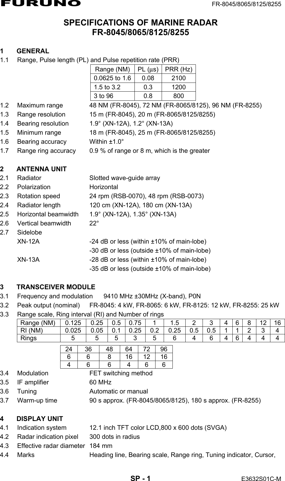 FURUNO  FR-8045/8065/8125/8255  SP - 1  E3632S01C-M SPECIFICATIONS OF MARINE RADAR FR-8045/8065/8125/8255  1 GENERAL 1.1  Range, Pulse length (PL) and Pulse repetition rate (PRR) Range (NM) PL (μs) PRR (Hz)0.0625 to 1.6 0.08  2100 1.5 to 3.2  0.3  1200 3 to 96  0.8  800 1.2  Maximum range  48 NM (FR-8045), 72 NM (FR-8065/8125), 96 NM (FR-8255)   1.3  Range resolution  15 m (FR-8045), 20 m (FR-8065/8125/8255) 1.4  Bearing resolution  1.9° (XN-12A), 1.2° (XN-13A) 1.5  Minimum range  18 m (FR-8045), 25 m (FR-8065/8125/8255) 1.6  Bearing accuracy  Within ±1.0° 1.7  Range ring accuracy  0.9 % of range or 8 m, which is the greater  2 ANTENNA UNIT 2.1  Radiator  Slotted wave-guide array 2.2 Polarization  Horizontal 2.3  Rotation speed  24 rpm (RSB-0070), 48 rpm (RSB-0073) 2.4  Radiator length  120 cm (XN-12A), 180 cm (XN-13A) 2.5 Horizontal beamwidth  1.9° (XN-12A), 1.35° (XN-13A) 2.6 Vertical beamwidth  22° 2.7 Sidelobe XN-12A  -24 dB or less (within ±10% of main-lobe)   -30 dB or less (outside ±10% of main-lobe) XN-13A  -28 dB or less (within ±10% of main-lobe)   -35 dB or less (outside ±10% of main-lobe)  3 TRANSCEIVER MODULE 3.1  Frequency and modulation  9410 MHz ±30MHz (X-band), P0N 3.2  Peak output (nominal)  FR-8045: 4 kW, FR-8065: 6 kW, FR-8125: 12 kW, FR-8255: 25 kW 3.3  Range scale, Ring interval (RI) and Number of rings Range (NM)  0.125  0.25  0.5 0.75 1  1.5  2  3  4  6  8  12 16RI (NM)  0.025  0.05  0.1 0.25 0.2 0.25 0.5 0.5  1  1  2  3 4Rings  5  5 5 3 5  6 4 6 4 6 4 4 4 24 36 48 64 72 96 6 6 8 16 12 16 4 6 6 4 6 6 3.4  Modulation  FET switching method 3.5  IF amplifier  60 MHz 3.6  Tuning  Automatic or manual 3.7  Warm-up time  90 s approx. (FR-8045/8065/8125), 180 s approx. (FR-8255)  4 DISPLAY UNIT 4.1  Indication system  12.1 inch TFT color LCD,800 x 600 dots (SVGA) 4.2  Radar indication pixel  300 dots in radius 4.3  Effective radar diameter  184 mm 4.4  Marks  Heading line, Bearing scale, Range ring, Tuning indicator, Cursor, 