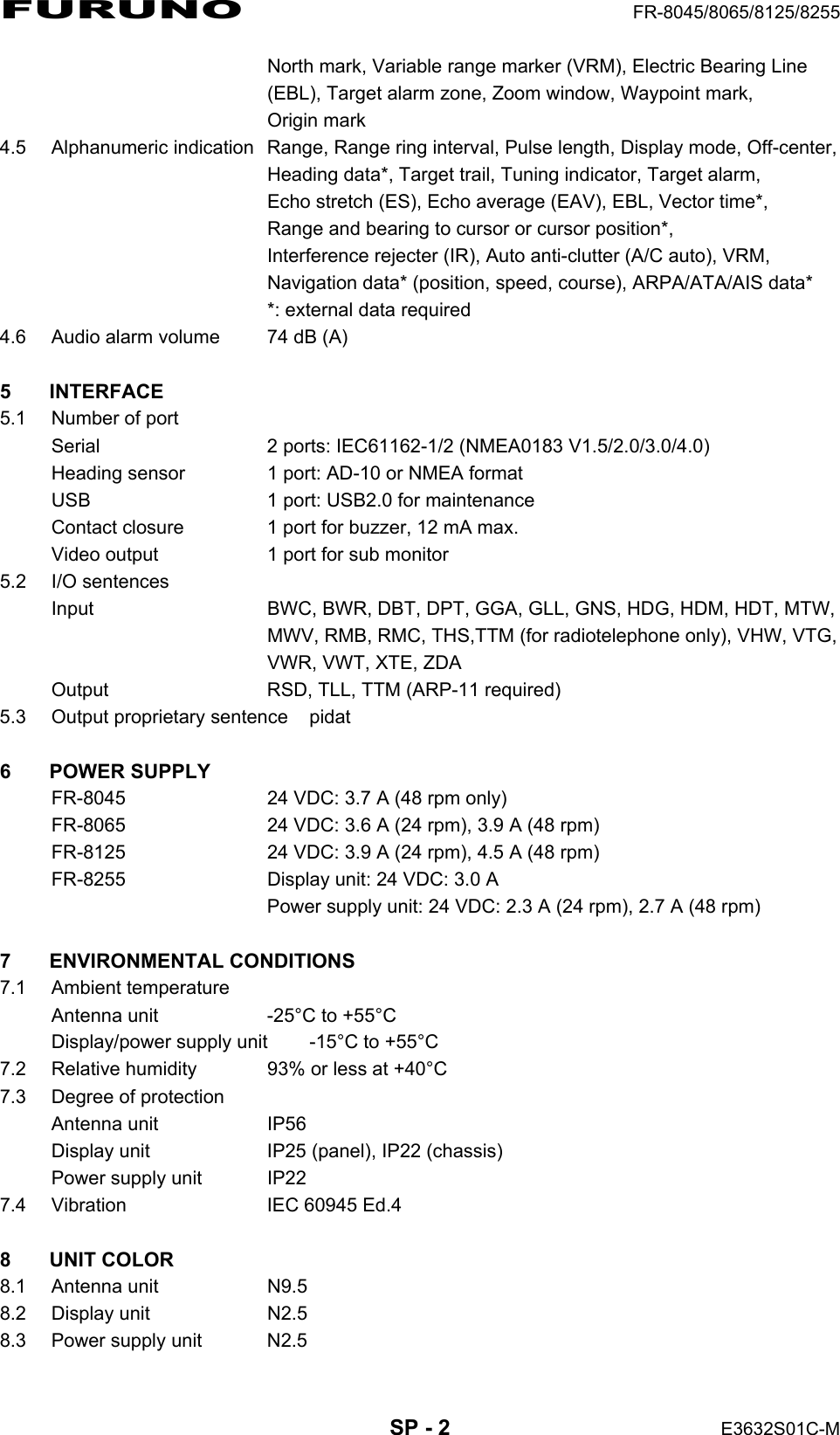 FURUNO  FR-8045/8065/8125/8255  SP - 2  E3632S01C-M   North mark, Variable range marker (VRM), Electric Bearing Line   (EBL), Target alarm zone, Zoom window, Waypoint mark,  Origin mark 4.5  Alphanumeric indication  Range, Range ring interval, Pulse length, Display mode, Off-center,   Heading data*, Target trail, Tuning indicator, Target alarm,   Echo stretch (ES), Echo average (EAV), EBL, Vector time*,   Range and bearing to cursor or cursor position*,   Interference rejecter (IR), Auto anti-clutter (A/C auto), VRM,   Navigation data* (position, speed, course), ARPA/ATA/AIS data*   *: external data required 4.6  Audio alarm volume  74 dB (A)  5 INTERFACE 5.1  Number of port Serial  2 ports: IEC61162-1/2 (NMEA0183 V1.5/2.0/3.0/4.0) Heading sensor  1 port: AD-10 or NMEA format USB  1 port: USB2.0 for maintenance Contact closure  1 port for buzzer, 12 mA max. Video output  1 port for sub monitor 5.2 I/O sentences Input  BWC, BWR, DBT, DPT, GGA, GLL, GNS, HDG, HDM, HDT, MTW,   MWV, RMB, RMC, THS,TTM (for radiotelephone only), VHW, VTG,   VWR, VWT, XTE, ZDA Output  RSD, TLL, TTM (ARP-11 required) 5.3  Output proprietary sentence  pidat  6 POWER SUPPLY FR-8045  24 VDC: 3.7 A (48 rpm only) FR-8065  24 VDC: 3.6 A (24 rpm), 3.9 A (48 rpm) FR-8125  24 VDC: 3.9 A (24 rpm), 4.5 A (48 rpm) FR-8255  Display unit: 24 VDC: 3.0 A   Power supply unit: 24 VDC: 2.3 A (24 rpm), 2.7 A (48 rpm)  7 ENVIRONMENTAL CONDITIONS 7.1 Ambient temperature Antenna unit  -25°C to +55°C Display/power supply unit  -15°C to +55°C 7.2  Relative humidity  93% or less at +40°C 7.3  Degree of protection Antenna unit  IP56 Display unit  IP25 (panel), IP22 (chassis) Power supply unit  IP22 7.4  Vibration  IEC 60945 Ed.4  8 UNIT COLOR 8.1 Antenna unit  N9.5 8.2 Display unit  N2.5 8.3  Power supply unit  N2.5 