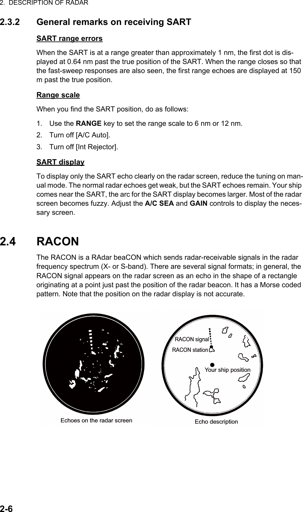 2.  DESCRIPTION OF RADAR2-62.3.2 General remarks on receiving SARTSART range errorsWhen the SART is at a range greater than approximately 1 nm, the first dot is dis-played at 0.64 nm past the true position of the SART. When the range closes so that the fast-sweep responses are also seen, the first range echoes are displayed at 150 m past the true position.Range scaleWhen you find the SART position, do as follows:1. Use the RANGE key to set the range scale to 6 nm or 12 nm.2. Turn off [A/C Auto].3. Turn off [Int Rejector].SART displayTo display only the SART echo clearly on the radar screen, reduce the tuning on man-ual mode. The normal radar echoes get weak, but the SART echoes remain. Your ship comes near the SART, the arc for the SART display becomes larger. Most of the radar screen becomes fuzzy. Adjust the A/C SEA and GAIN controls to display the neces-sary screen.2.4 RACONThe RACON is a RAdar beaCON which sends radar-receivable signals in the radar frequency spectrum (X- or S-band). There are several signal formats; in general, the RACON signal appears on the radar screen as an echo in the shape of a rectangle originating at a point just past the position of the radar beacon. It has a Morse coded pattern. Note that the position on the radar display is not accurate.Echo descriptionYour ship positionRACON signalRACON stationEchoes on the radar screen