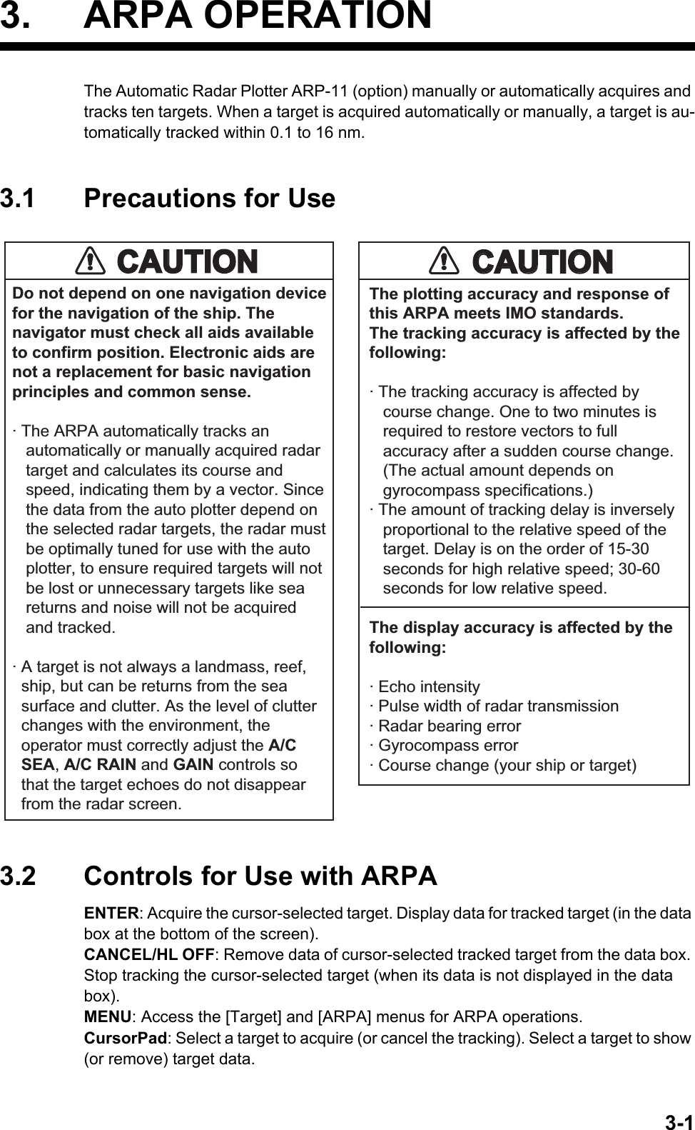 3-13. ARPA OPERATIONThe Automatic Radar Plotter ARP-11 (option) manually or automatically acquires and tracks ten targets. When a target is acquired automatically or manually, a target is au-tomatically tracked within 0.1 to 16 nm.3.1 Precautions for Use3.2 Controls for Use with ARPAENTER: Acquire the cursor-selected target. Display data for tracked target (in the data box at the bottom of the screen).CANCEL/HL OFF: Remove data of cursor-selected tracked target from the data box. Stop tracking the cursor-selected target (when its data is not displayed in the data box).MENU: Access the [Target] and [ARPA] menus for ARPA operations.CursorPad: Select a target to acquire (or cancel the tracking). Select a target to show (or remove) target data.Do not depend on one navigation devicefor the navigation of the ship. Thenavigator must check all aids availableto confirm position. Electronic aids arenot a replacement for basic navigationprinciples and common sense.· The ARPA automatically tracks an   automatically or manually acquired radar   target and calculates its course and   speed, indicating them by a vector. Since   the data from the auto plotter depend on   the selected radar targets, the radar must   be optimally tuned for use with the auto   plotter, to ensure required targets will not   be lost or unnecessary targets like sea   returns and noise will not be acquired   and tracked.· A target is not always a landmass, reef,  ship, but can be returns from the sea  surface and clutter. As the level of clutter  changes with the environment, the  operator must correctly adjust the A/C  SEA, A/C RAIN and GAIN controls so  that the target echoes do not disappear  from the radar screen.The plotting accuracy and response ofthis ARPA meets IMO standards.The tracking accuracy is affected by thefollowing:· The tracking accuracy is affected by   course change. One to two minutes is   required to restore vectors to full   accuracy after a sudden course change.   (The actual amount depends on   gyrocompass specifications.)· The amount of tracking delay is inversely   proportional to the relative speed of the   target. Delay is on the order of 15-30   seconds for high relative speed; 30-60   seconds for low relative speed.The display accuracy is affected by thefollowing:· Echo intensity· Pulse width of radar transmission· Radar bearing error· Gyrocompass error· Course change (your ship or target)CAUTIONCAUTIONCAUTIONCAUTION