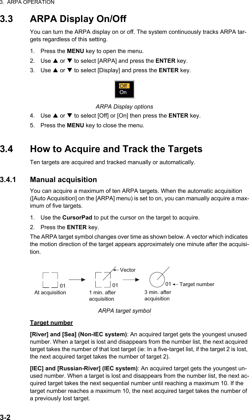 3.  ARPA OPERATION3-23.3 ARPA Display On/OffYou can turn the ARPA display on or off. The system continuously tracks ARPA tar-gets regardless of this setting.1. Press the MENU key to open the menu.2. Use S or T to select [ARPA] and press the ENTER key.3. Use S or T to select [Display] and press the ENTER key.ARPA Display options4. Use S or T to select [Off] or [On] then press the ENTER key.5. Press the MENU key to close the menu.3.4 How to Acquire and Track the TargetsTen targets are acquired and tracked manually or automatically.3.4.1 Manual acquisitionYou can acquire a maximum of ten ARPA targets. When the automatic acquisition ([Auto Acquisition] on the [ARPA] menu) is set to on, you can manually acquire a max-imum of five targets.1. Use the CursorPad to put the cursor on the target to acquire.2. Press the ENTER key.The ARPA target symbol changes over time as shown below. A vector which indicates the motion direction of the target appears approximately one minute after the acquisi-tion.ARPA target symbolTarget number[River] and [Sea] (Non-IEC system): An acquired target gets the youngest unused number. When a target is lost and disappears from the number list, the next acquired target takes the number of that lost target (ie: In a five-target list, if the target 2 is lost, the next acquired target takes the number of target 2).[IEC] and [Russian-River] (IEC system): An acquired target gets the youngest un-used number. When a target is lost and disappears from the number list, the next ac-quired target takes the next sequential number until reaching a maximum 10. If the target number reaches a maximum 10, the next acquired target takes the number of a previously lost target.OffOnAt acquisition 1 min. afteracquisition3 min. afteracquisition01 Target numberVector0101