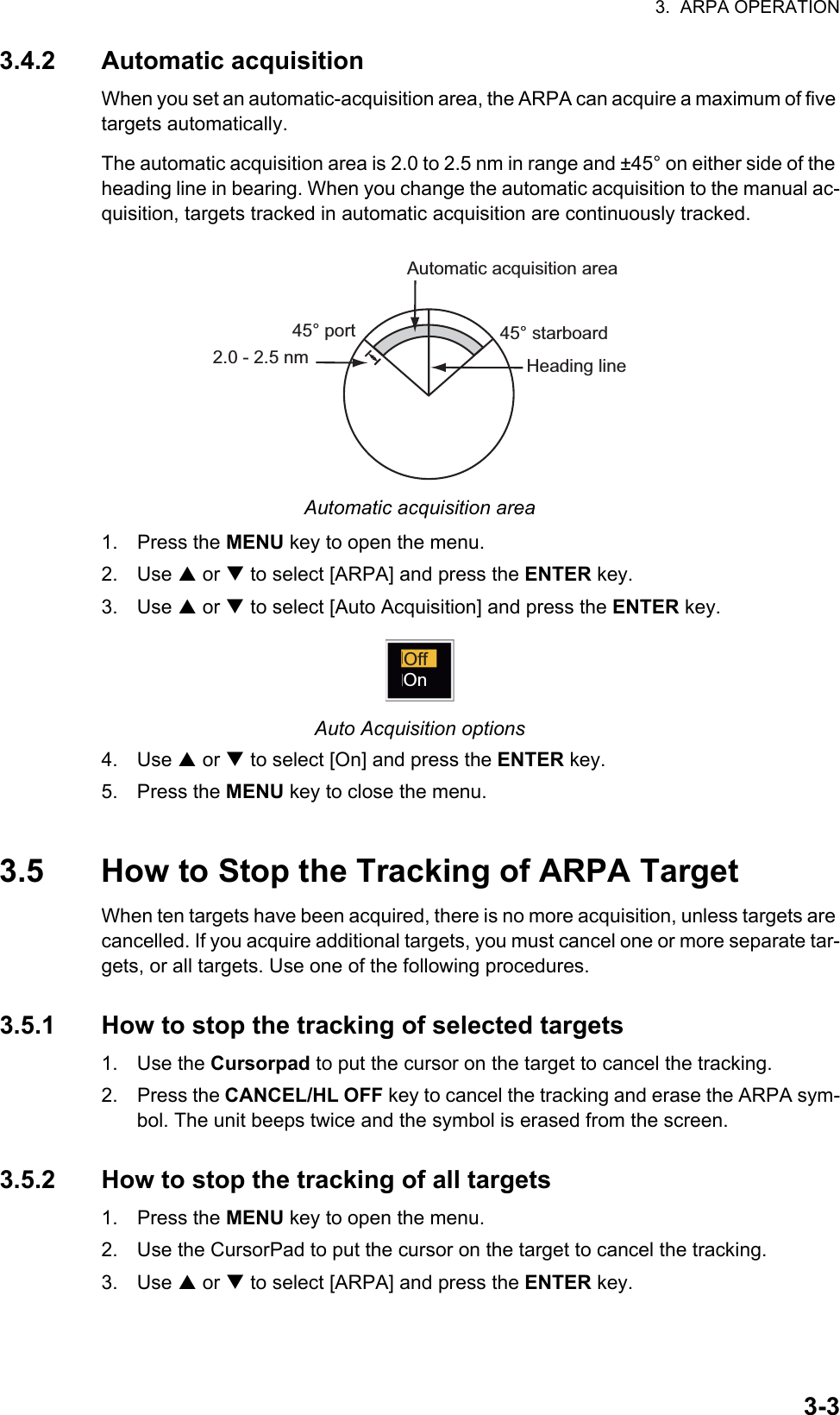 3.  ARPA OPERATION3-33.4.2 Automatic acquisitionWhen you set an automatic-acquisition area, the ARPA can acquire a maximum of five targets automatically. The automatic acquisition area is 2.0 to 2.5 nm in range and ±45° on either side of the heading line in bearing. When you change the automatic acquisition to the manual ac-quisition, targets tracked in automatic acquisition are continuously tracked.Automatic acquisition area1. Press the MENU key to open the menu.2. Use S or T to select [ARPA] and press the ENTER key.3. Use S or T to select [Auto Acquisition] and press the ENTER key.Auto Acquisition options4. Use S or T to select [On] and press the ENTER key.5. Press the MENU key to close the menu.3.5 How to Stop the Tracking of ARPA TargetWhen ten targets have been acquired, there is no more acquisition, unless targets are cancelled. If you acquire additional targets, you must cancel one or more separate tar-gets, or all targets. Use one of the following procedures.3.5.1 How to stop the tracking of selected targets1. Use the Cursorpad to put the cursor on the target to cancel the tracking.2. Press the CANCEL/HL OFF key to cancel the tracking and erase the ARPA sym-bol. The unit beeps twice and the symbol is erased from the screen.3.5.2 How to stop the tracking of all targets1. Press the MENU key to open the menu.2. Use the CursorPad to put the cursor on the target to cancel the tracking.3. Use S or T to select [ARPA] and press the ENTER key.Automatic acquisition area45° port 45° starboard2.0 - 2.5 nm Heading lineOffOn