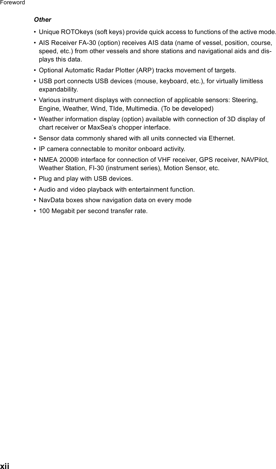 ForewordxiiOther• Unique ROTOkeys (soft keys) provide quick access to functions of the active mode. • AIS Receiver FA-30 (option) receives AIS data (name of vessel, position, course, speed, etc.) from other vessels and shore stations and navigational aids and dis-plays this data.• Optional Automatic Radar Plotter (ARP) tracks movement of targets.• USB port connects USB devices (mouse, keyboard, etc.), for virtually limitless expandability.• Various instrument displays with connection of applicable sensors: Steering, Engine, Weather, Wind, TIde, Multimedia. (To be developed)• Weather information display (option) available with connection of 3D display of chart receiver or MaxSea’s chopper interface.• Sensor data commonly shared with all units connected via Ethernet.• IP camera connectable to monitor onboard activity.• NMEA 2000® interface for connection of VHF receiver, GPS receiver, NAVPilot, Weather Station, FI-30 (instrument series), Motion Sensor, etc.• Plug and play with USB devices.• Audio and video playback with entertainment function.• NavData boxes show navigation data on every mode• 100 Megabit per second transfer rate.