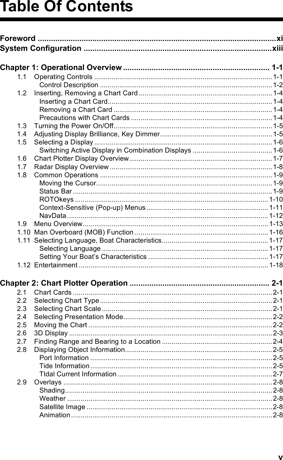 vTable Of ContentsForeword .............................................................................................................xiSystem Configuration ......................................................................................xiiiChapter 1: Operational Overview ................................................................... 1-11.1 Operating Controls ............................................................................................ 1-1Control Description ......................................................................................... 1-21.2 Inserting, Removing a Chart Card ..................................................................... 1-4Inserting a Chart Card..................................................................................... 1-4Removing a Chart Card .................................................................................. 1-4Precautions with Chart Cards ......................................................................... 1-41.3 Turning the Power On/Off.................................................................................. 1-51.4 Adjusting Display Brilliance, Key Dimmer.......................................................... 1-51.5 Selecting a Display ............................................................................................ 1-6Switching Active Display in Combination Displays ......................................... 1-61.6 Chart Plotter Display Overview.......................................................................... 1-71.7 Radar Display Overview .................................................................................... 1-81.8 Common Operations ......................................................................................... 1-9Moving the Cursor........................................................................................... 1-9Status Bar ....................................................................................................... 1-9ROTOkeys .................................................................................................... 1-10Context-Sensitive (Pop-up) Menus ............................................................... 1-11NavData ........................................................................................................ 1-121.9 Menu Overview................................................................................................ 1-131.10 Man Overboard (MOB) Function ..................................................................... 1-161.11 Selecting Language, Boat Characteristics....................................................... 1-17Selecting Language ...................................................................................... 1-17Setting Your Boat’s Characteristics .............................................................. 1-171.12 Entertainment .................................................................................................. 1-18Chapter 2: Chart Plotter Operation ................................................................ 2-12.1 Chart Cards ....................................................................................................... 2-12.2 Selecting Chart Type ......................................................................................... 2-12.3 Selecting Chart Scale ........................................................................................ 2-12.4 Selecting Presentation Mode............................................................................. 2-22.5 Moving the Chart ............................................................................................... 2-22.6 3D Display ......................................................................................................... 2-32.7 Finding Range and Bearing to a Location ......................................................... 2-42.8 Displaying Object Information............................................................................ 2-5Port Information .............................................................................................. 2-5Tide Information .............................................................................................. 2-5TIdal Current Information ................................................................................ 2-72.9 Overlays ............................................................................................................ 2-8Shading........................................................................................................... 2-8Weather .......................................................................................................... 2-8Satellite Image ................................................................................................2-8Animation ........................................................................................................ 2-8