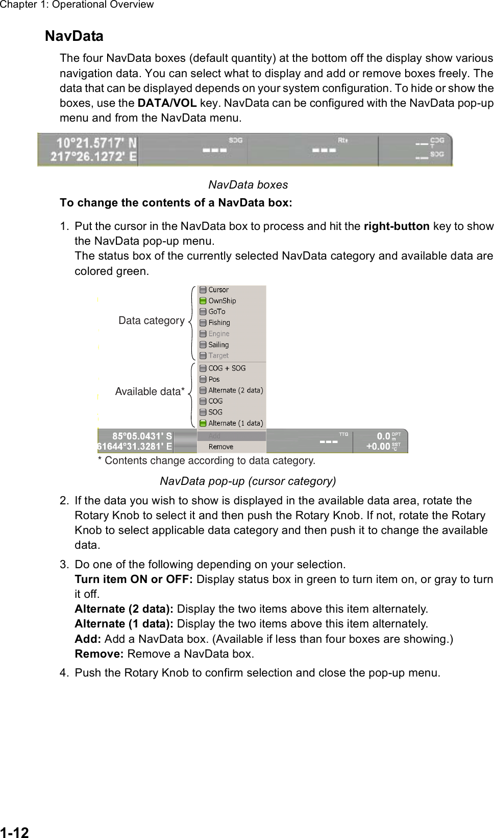 Chapter 1: Operational Overview1-12NavDataThe four NavData boxes (default quantity) at the bottom off the display show various navigation data. You can select what to display and add or remove boxes freely. The data that can be displayed depends on your system configuration. To hide or show the boxes, use the DATA/VOL key. NavData can be configured with the NavData pop-up menu and from the NavData menu. NavData boxesTo change the contents of a NavData box:1. Put the cursor in the NavData box to process and hit the right-button key to show the NavData pop-up menu. The status box of the currently selected NavData category and available data are colored green.NavData pop-up (cursor category)2. If the data you wish to show is displayed in the available data area, rotate the Rotary Knob to select it and then push the Rotary Knob. If not, rotate the Rotary Knob to select applicable data category and then push it to change the available data.3. Do one of the following depending on your selection.Turn item ON or OFF: Display status box in green to turn item on, or gray to turn it off.Alternate (2 data): Display the two items above this item alternately.Alternate (1 data): Display the two items above this item alternately.Add: Add a NavData box. (Available if less than four boxes are showing.)Remove: Remove a NavData box.4. Push the Rotary Knob to confirm selection and close the pop-up menu.Data categoryAvailable data** Contents change according to data category.