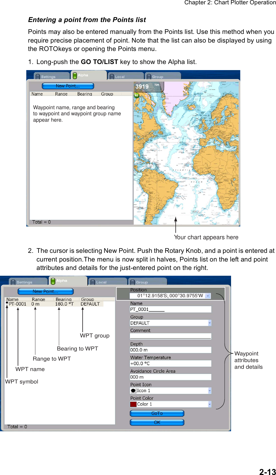 Chapter 2: Chart Plotter Operation2-13Entering a point from the Points listPoints may also be entered manually from the Points list. Use this method when you require precise placement of point. Note that the list can also be displayed by using the ROTOkeys or opening the Points menu.1. Long-push the GO TO/LIST key to show the Alpha list.2. The cursor is selecting New Point. Push the Rotary Knob, and a point is entered at current position.The menu is now split in halves, Points list on the left and point attributes and details for the just-entered point on the right.Your chart appears hereWaypoint name, range and bearingto waypoint and waypoint group nameappear here.WPT symbolWPT nameRange to WPT Bearing to WPTWPT group01°12.9158&apos;S; 000°30.9755&apos;WWaypointattributesand details