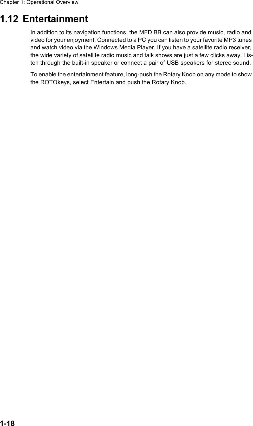 Chapter 1: Operational Overview1-181.12 EntertainmentIn addition to its navigation functions, the MFD BB can also provide music, radio and video for your enjoyment. Connected to a PC you can listen to your favorite MP3 tunes and watch video via the Windows Media Player. If you have a satellite radio receiver, the wide variety of satellite radio music and talk shows are just a few clicks away. Lis-ten through the built-in speaker or connect a pair of USB speakers for stereo sound.To enable the entertainment feature, long-push the Rotary Knob on any mode to show the ROTOkeys, select Entertain and push the Rotary Knob. 