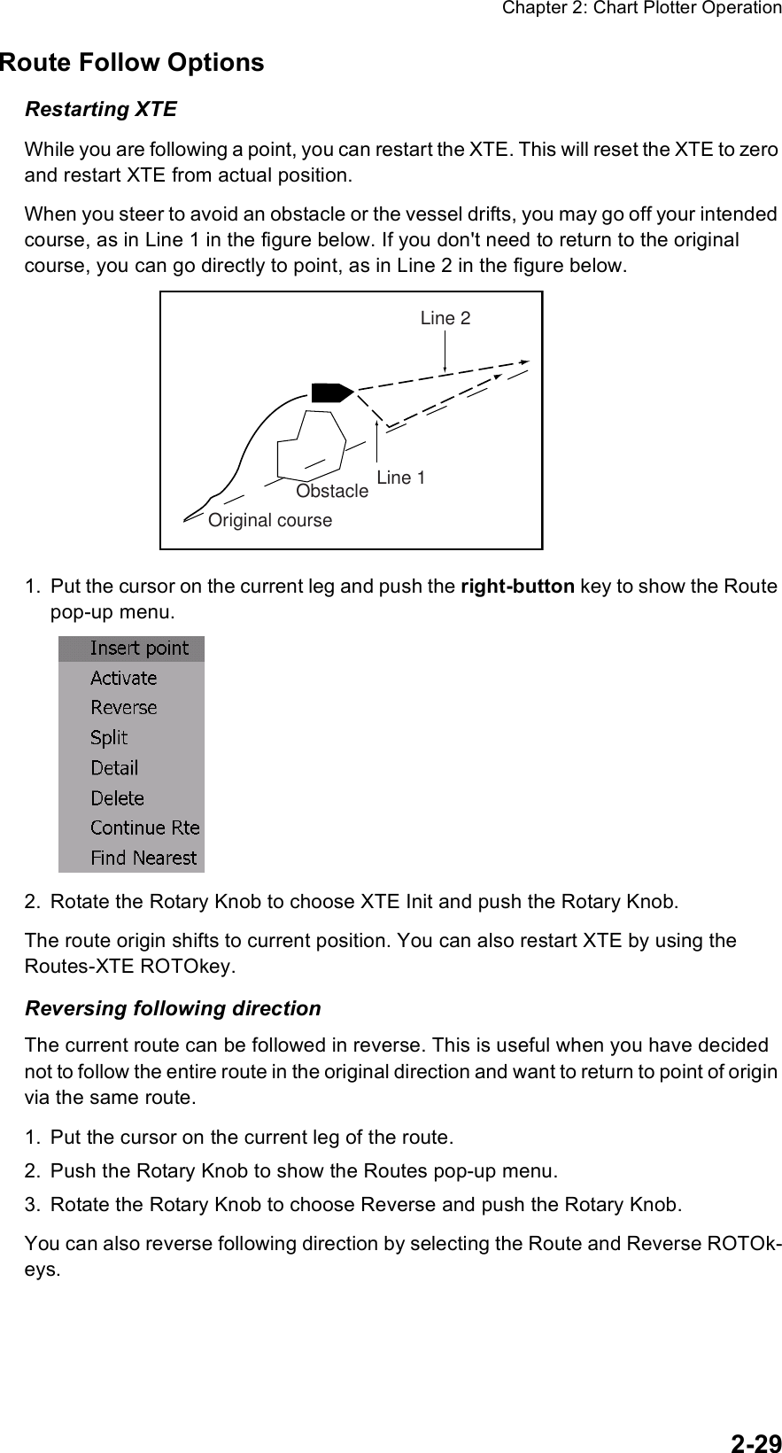 Chapter 2: Chart Plotter Operation2-29Route Follow OptionsRestarting XTEWhile you are following a point, you can restart the XTE. This will reset the XTE to zero and restart XTE from actual position.When you steer to avoid an obstacle or the vessel drifts, you may go off your intended course, as in Line 1 in the figure below. If you don&apos;t need to return to the original course, you can go directly to point, as in Line 2 in the figure below.1. Put the cursor on the current leg and push the right-button key to show the Route pop-up menu.2. Rotate the Rotary Knob to choose XTE Init and push the Rotary Knob.The route origin shifts to current position. You can also restart XTE by using the Routes-XTE ROTOkey.Reversing following directionThe current route can be followed in reverse. This is useful when you have decided not to follow the entire route in the original direction and want to return to point of origin via the same route.1. Put the cursor on the current leg of the route.2. Push the Rotary Knob to show the Routes pop-up menu.3. Rotate the Rotary Knob to choose Reverse and push the Rotary Knob.You can also reverse following direction by selecting the Route and Reverse ROTOk-eys.Original courseObstacle Line 1Line 2