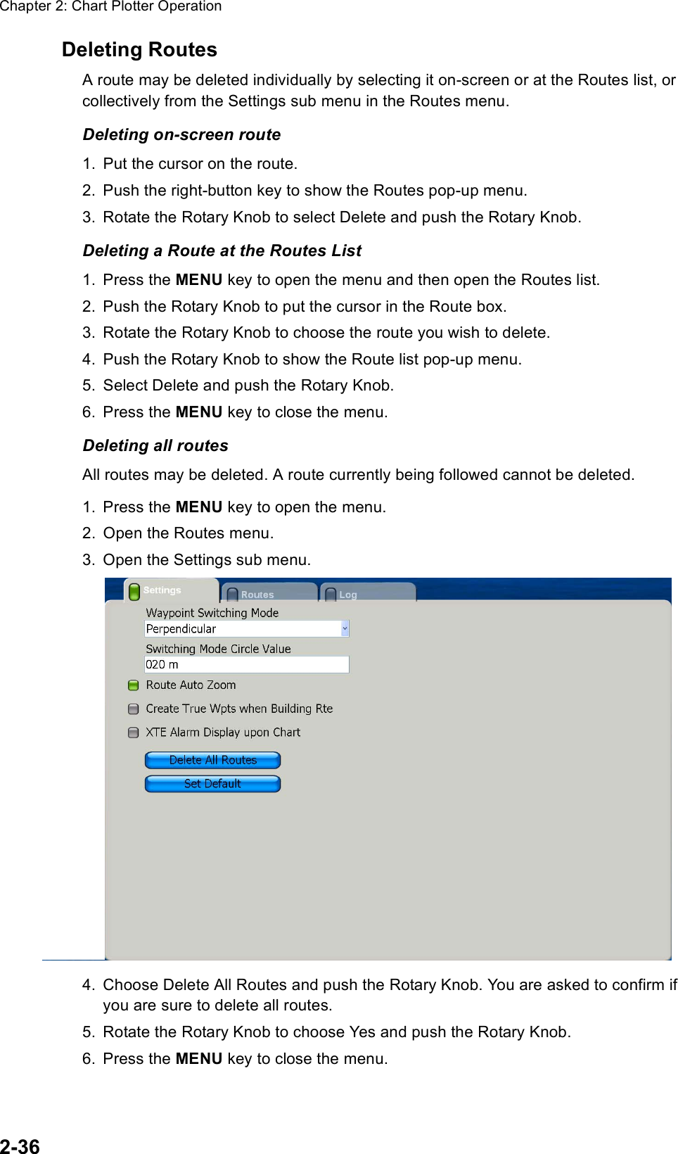 Chapter 2: Chart Plotter Operation2-36Deleting RoutesA route may be deleted individually by selecting it on-screen or at the Routes list, or collectively from the Settings sub menu in the Routes menu.Deleting on-screen route1. Put the cursor on the route.2. Push the right-button key to show the Routes pop-up menu.3. Rotate the Rotary Knob to select Delete and push the Rotary Knob.Deleting a Route at the Routes List1. Press the MENU key to open the menu and then open the Routes list.2. Push the Rotary Knob to put the cursor in the Route box.3. Rotate the Rotary Knob to choose the route you wish to delete.4. Push the Rotary Knob to show the Route list pop-up menu.5. Select Delete and push the Rotary Knob. 6. Press the MENU key to close the menu.Deleting all routesAll routes may be deleted. A route currently being followed cannot be deleted.1. Press the MENU key to open the menu.2. Open the Routes menu.3. Open the Settings sub menu.4. Choose Delete All Routes and push the Rotary Knob. You are asked to confirm if you are sure to delete all routes.5. Rotate the Rotary Knob to choose Yes and push the Rotary Knob.6. Press the MENU key to close the menu.