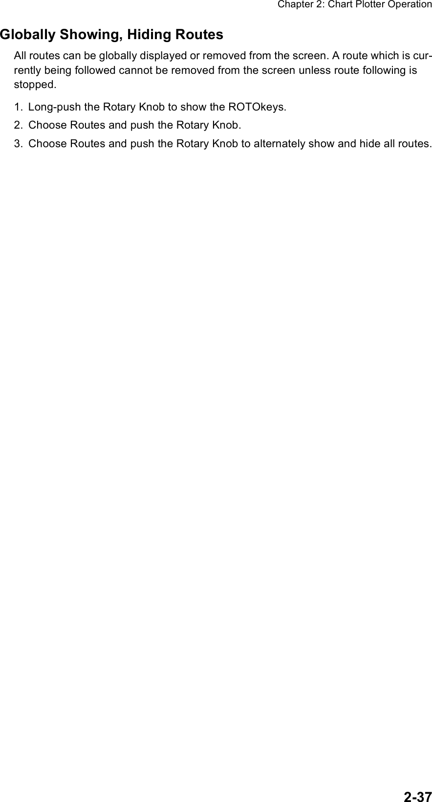 Chapter 2: Chart Plotter Operation2-37Globally Showing, Hiding RoutesAll routes can be globally displayed or removed from the screen. A route which is cur-rently being followed cannot be removed from the screen unless route following is stopped.1. Long-push the Rotary Knob to show the ROTOkeys.2. Choose Routes and push the Rotary Knob.3. Choose Routes and push the Rotary Knob to alternately show and hide all routes.