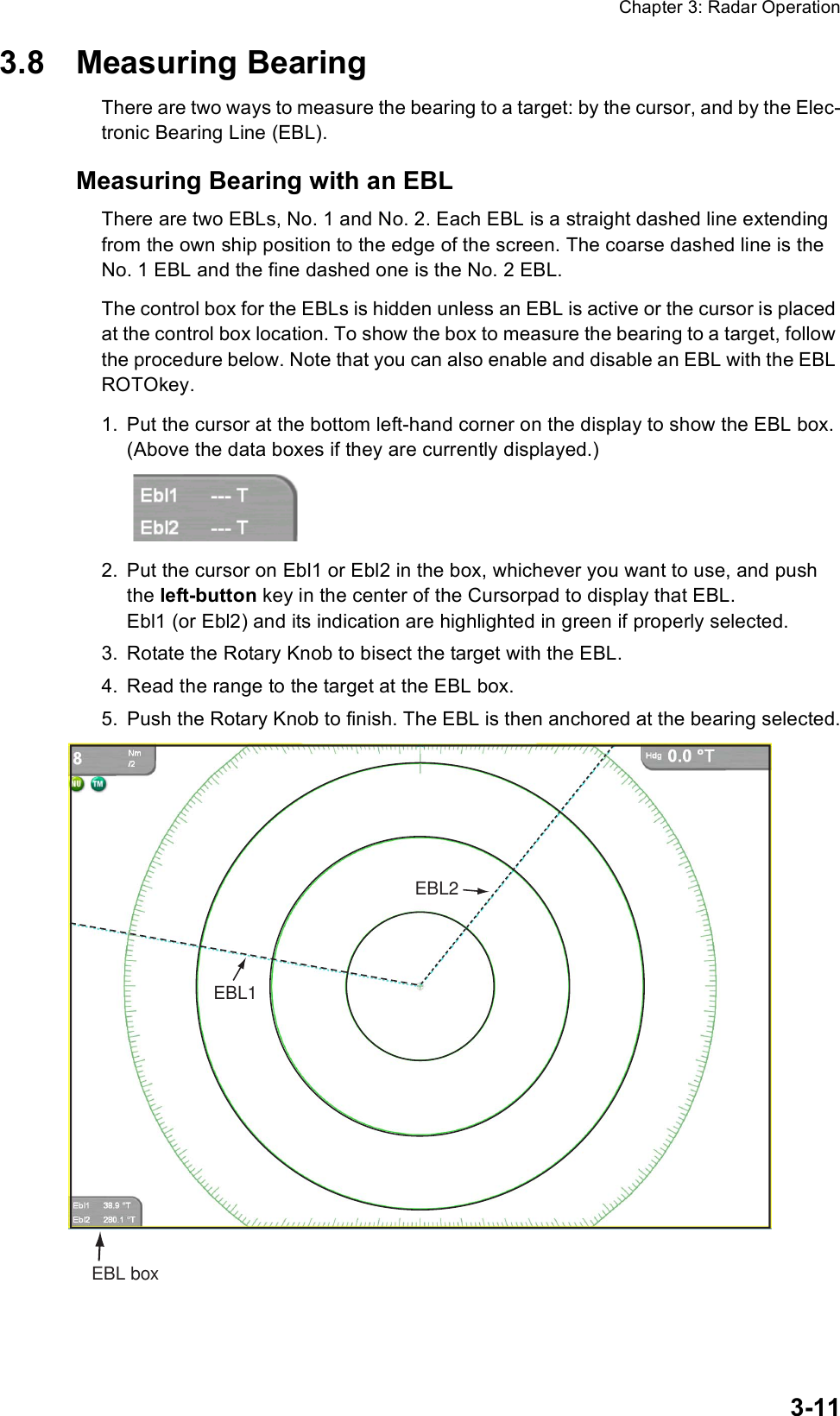 Chapter 3: Radar Operation3-113.8 Measuring BearingThere are two ways to measure the bearing to a target: by the cursor, and by the Elec-tronic Bearing Line (EBL).Measuring Bearing with an EBLThere are two EBLs, No. 1 and No. 2. Each EBL is a straight dashed line extending from the own ship position to the edge of the screen. The coarse dashed line is the No. 1 EBL and the fine dashed one is the No. 2 EBL.The control box for the EBLs is hidden unless an EBL is active or the cursor is placed at the control box location. To show the box to measure the bearing to a target, follow the procedure below. Note that you can also enable and disable an EBL with the EBL ROTOkey.1. Put the cursor at the bottom left-hand corner on the display to show the EBL box. (Above the data boxes if they are currently displayed.)2. Put the cursor on Ebl1 or Ebl2 in the box, whichever you want to use, and push the left-button key in the center of the Cursorpad to display that EBL. Ebl1 (or Ebl2) and its indication are highlighted in green if properly selected.3. Rotate the Rotary Knob to bisect the target with the EBL.4. Read the range to the target at the EBL box.5. Push the Rotary Knob to finish. The EBL is then anchored at the bearing selected.EBL2EBL1EBL box