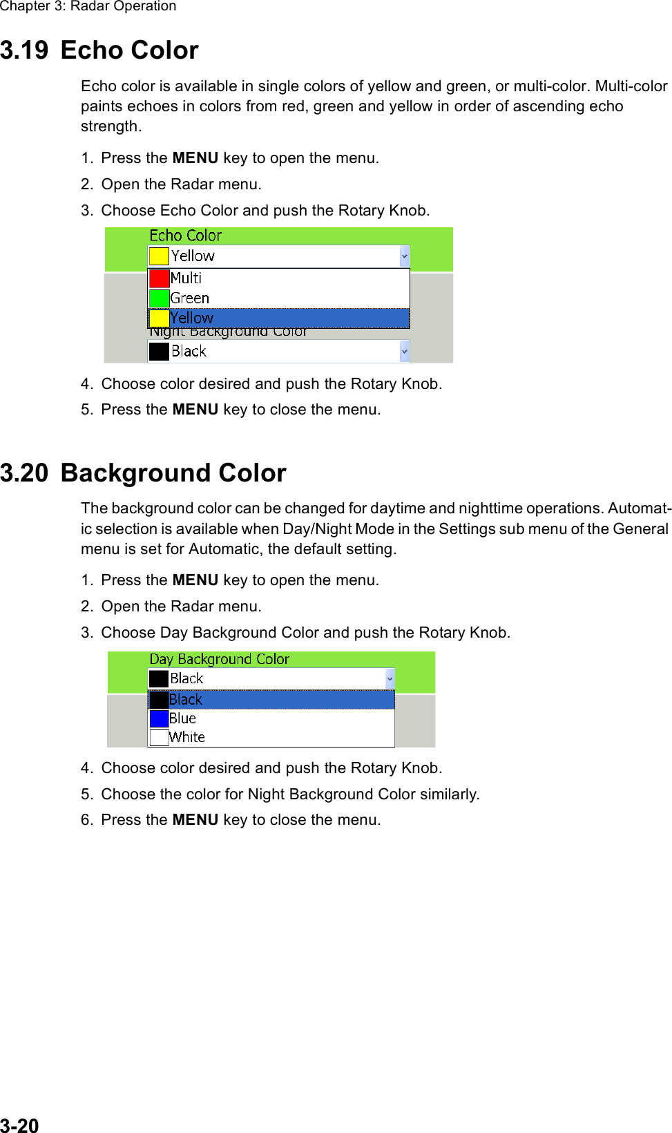 Chapter 3: Radar Operation3-203.19 Echo ColorEcho color is available in single colors of yellow and green, or multi-color. Multi-color paints echoes in colors from red, green and yellow in order of ascending echo strength.1. Press the MENU key to open the menu.2. Open the Radar menu.3. Choose Echo Color and push the Rotary Knob.4. Choose color desired and push the Rotary Knob.5. Press the MENU key to close the menu.3.20 Background ColorThe background color can be changed for daytime and nighttime operations. Automat-ic selection is available when Day/Night Mode in the Settings sub menu of the General menu is set for Automatic, the default setting.1. Press the MENU key to open the menu.2. Open the Radar menu.3. Choose Day Background Color and push the Rotary Knob.4. Choose color desired and push the Rotary Knob.5. Choose the color for Night Background Color similarly.6. Press the MENU key to close the menu.