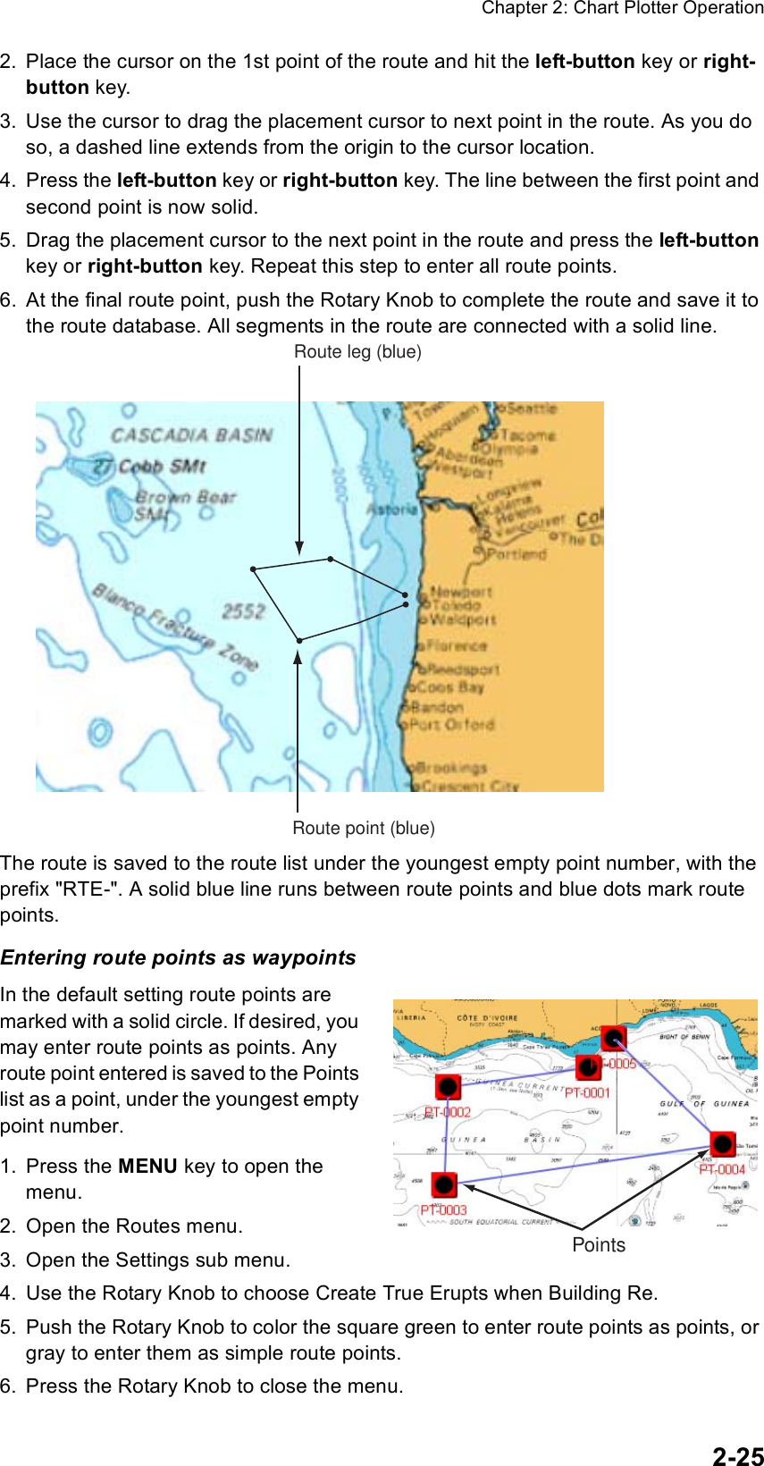 Chapter 2: Chart Plotter Operation2-252. Place the cursor on the 1st point of the route and hit the left-button key or right-button key.3. Use the cursor to drag the placement cursor to next point in the route. As you do so, a dashed line extends from the origin to the cursor location. 4. Press the left-button key or right-button key. The line between the first point and second point is now solid. 5. Drag the placement cursor to the next point in the route and press the left-button key or right-button key. Repeat this step to enter all route points.6. At the final route point, push the Rotary Knob to complete the route and save it to the route database. All segments in the route are connected with a solid line.The route is saved to the route list under the youngest empty point number, with the prefix &quot;RTE-&quot;. A solid blue line runs between route points and blue dots mark route points. Entering route points as waypointsIn the default setting route points are marked with a solid circle. If desired, you may enter route points as points. Any route point entered is saved to the Points list as a point, under the youngest empty point number.1. Press the MENU key to open the menu.2. Open the Routes menu.3. Open the Settings sub menu.4. Use the Rotary Knob to choose Create True Erupts when Building Re.5. Push the Rotary Knob to color the square green to enter route points as points, or gray to enter them as simple route points.6. Press the Rotary Knob to close the menu.Route leg (blue)Route point (blue)Points